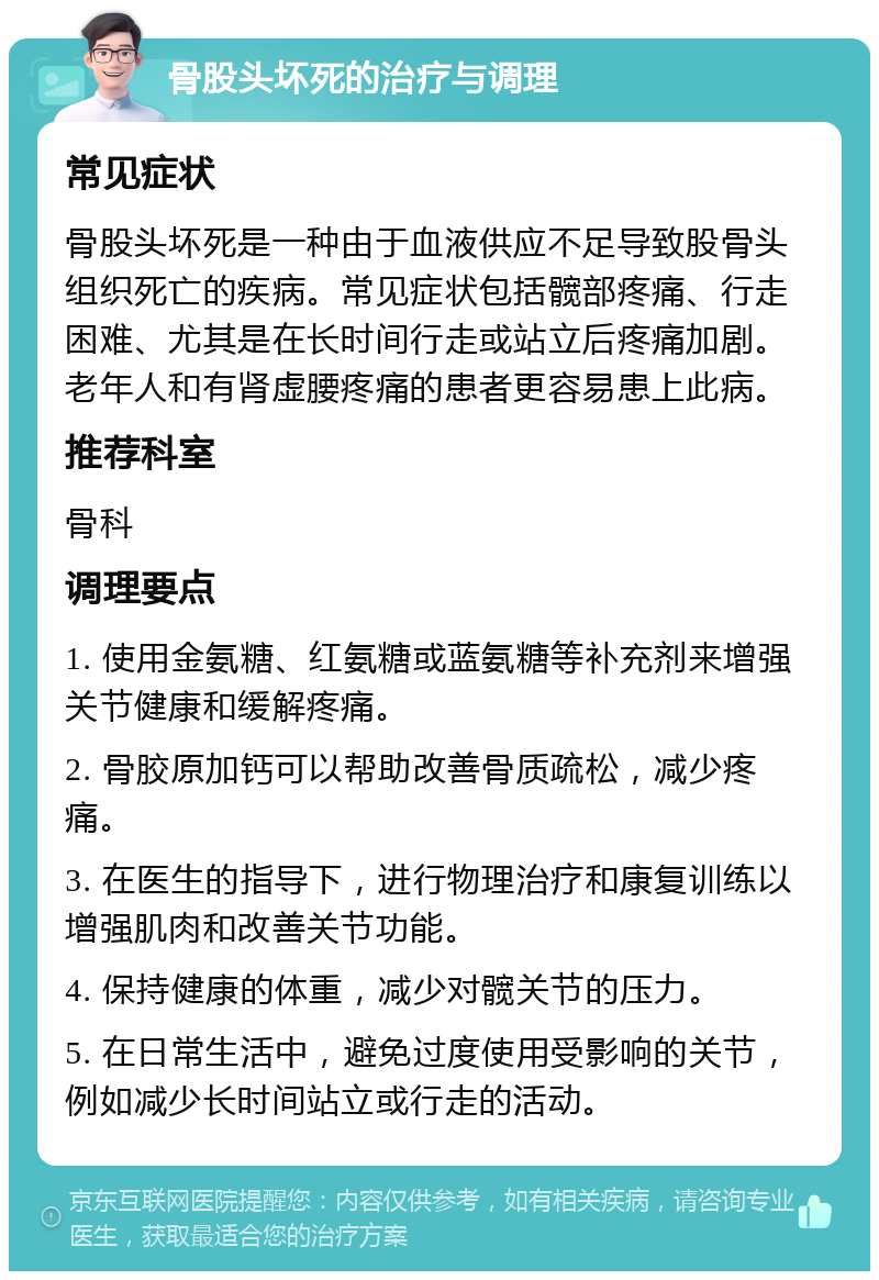 骨股头坏死的治疗与调理 常见症状 骨股头坏死是一种由于血液供应不足导致股骨头组织死亡的疾病。常见症状包括髋部疼痛、行走困难、尤其是在长时间行走或站立后疼痛加剧。老年人和有肾虚腰疼痛的患者更容易患上此病。 推荐科室 骨科 调理要点 1. 使用金氨糖、红氨糖或蓝氨糖等补充剂来增强关节健康和缓解疼痛。 2. 骨胶原加钙可以帮助改善骨质疏松，减少疼痛。 3. 在医生的指导下，进行物理治疗和康复训练以增强肌肉和改善关节功能。 4. 保持健康的体重，减少对髋关节的压力。 5. 在日常生活中，避免过度使用受影响的关节，例如减少长时间站立或行走的活动。