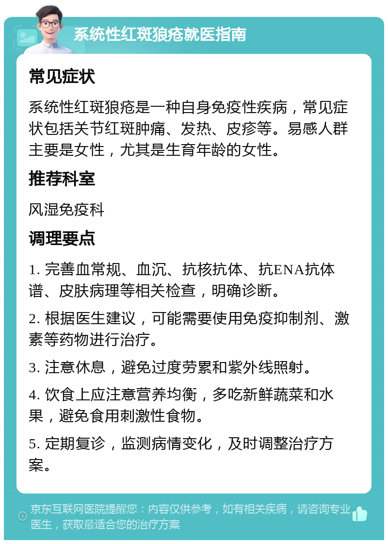 系统性红斑狼疮就医指南 常见症状 系统性红斑狼疮是一种自身免疫性疾病，常见症状包括关节红斑肿痛、发热、皮疹等。易感人群主要是女性，尤其是生育年龄的女性。 推荐科室 风湿免疫科 调理要点 1. 完善血常规、血沉、抗核抗体、抗ENA抗体谱、皮肤病理等相关检查，明确诊断。 2. 根据医生建议，可能需要使用免疫抑制剂、激素等药物进行治疗。 3. 注意休息，避免过度劳累和紫外线照射。 4. 饮食上应注意营养均衡，多吃新鲜蔬菜和水果，避免食用刺激性食物。 5. 定期复诊，监测病情变化，及时调整治疗方案。