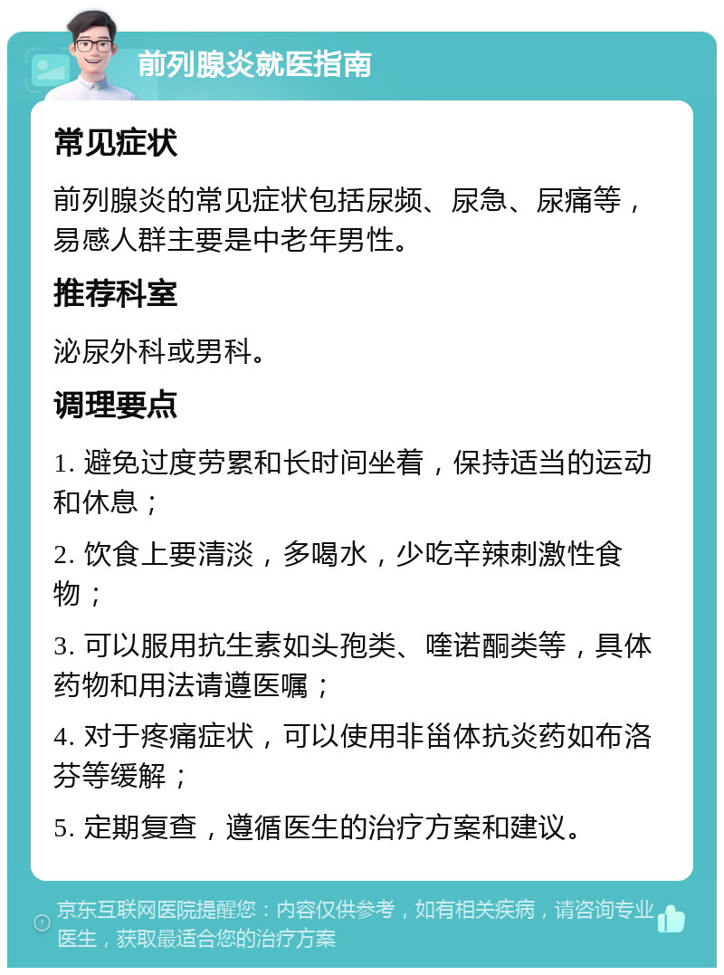 前列腺炎就医指南 常见症状 前列腺炎的常见症状包括尿频、尿急、尿痛等，易感人群主要是中老年男性。 推荐科室 泌尿外科或男科。 调理要点 1. 避免过度劳累和长时间坐着，保持适当的运动和休息； 2. 饮食上要清淡，多喝水，少吃辛辣刺激性食物； 3. 可以服用抗生素如头孢类、喹诺酮类等，具体药物和用法请遵医嘱； 4. 对于疼痛症状，可以使用非甾体抗炎药如布洛芬等缓解； 5. 定期复查，遵循医生的治疗方案和建议。