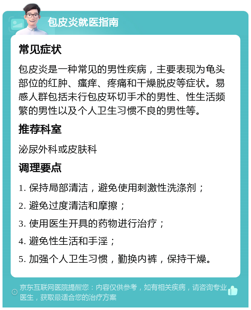 包皮炎就医指南 常见症状 包皮炎是一种常见的男性疾病，主要表现为龟头部位的红肿、瘙痒、疼痛和干燥脱皮等症状。易感人群包括未行包皮环切手术的男性、性生活频繁的男性以及个人卫生习惯不良的男性等。 推荐科室 泌尿外科或皮肤科 调理要点 1. 保持局部清洁，避免使用刺激性洗涤剂； 2. 避免过度清洁和摩擦； 3. 使用医生开具的药物进行治疗； 4. 避免性生活和手淫； 5. 加强个人卫生习惯，勤换内裤，保持干燥。