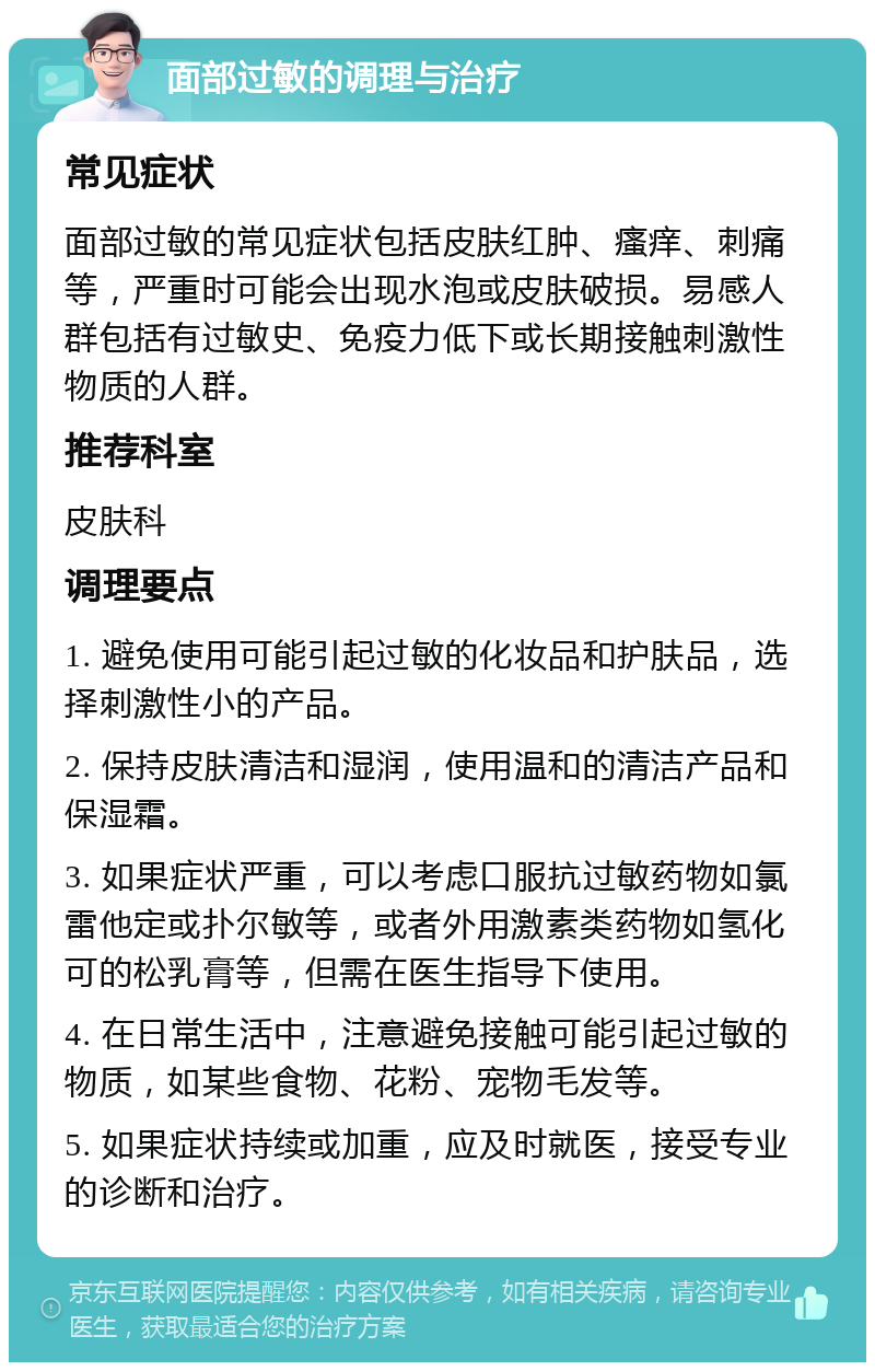 面部过敏的调理与治疗 常见症状 面部过敏的常见症状包括皮肤红肿、瘙痒、刺痛等，严重时可能会出现水泡或皮肤破损。易感人群包括有过敏史、免疫力低下或长期接触刺激性物质的人群。 推荐科室 皮肤科 调理要点 1. 避免使用可能引起过敏的化妆品和护肤品，选择刺激性小的产品。 2. 保持皮肤清洁和湿润，使用温和的清洁产品和保湿霜。 3. 如果症状严重，可以考虑口服抗过敏药物如氯雷他定或扑尔敏等，或者外用激素类药物如氢化可的松乳膏等，但需在医生指导下使用。 4. 在日常生活中，注意避免接触可能引起过敏的物质，如某些食物、花粉、宠物毛发等。 5. 如果症状持续或加重，应及时就医，接受专业的诊断和治疗。