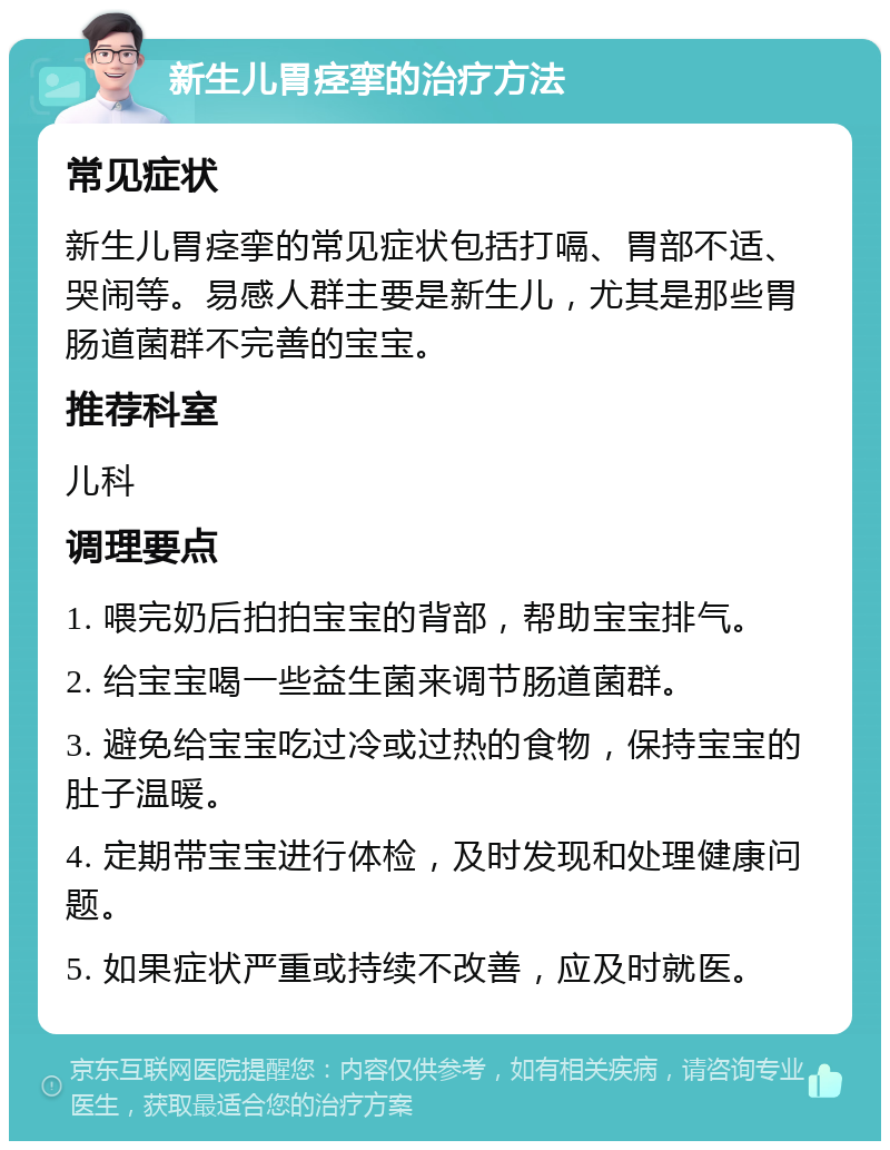 新生儿胃痉挛的治疗方法 常见症状 新生儿胃痉挛的常见症状包括打嗝、胃部不适、哭闹等。易感人群主要是新生儿，尤其是那些胃肠道菌群不完善的宝宝。 推荐科室 儿科 调理要点 1. 喂完奶后拍拍宝宝的背部，帮助宝宝排气。 2. 给宝宝喝一些益生菌来调节肠道菌群。 3. 避免给宝宝吃过冷或过热的食物，保持宝宝的肚子温暖。 4. 定期带宝宝进行体检，及时发现和处理健康问题。 5. 如果症状严重或持续不改善，应及时就医。