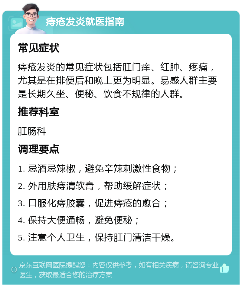 痔疮发炎就医指南 常见症状 痔疮发炎的常见症状包括肛门痒、红肿、疼痛，尤其是在排便后和晚上更为明显。易感人群主要是长期久坐、便秘、饮食不规律的人群。 推荐科室 肛肠科 调理要点 1. 忌酒忌辣椒，避免辛辣刺激性食物； 2. 外用肤痔清软膏，帮助缓解症状； 3. 口服化痔胶囊，促进痔疮的愈合； 4. 保持大便通畅，避免便秘； 5. 注意个人卫生，保持肛门清洁干燥。