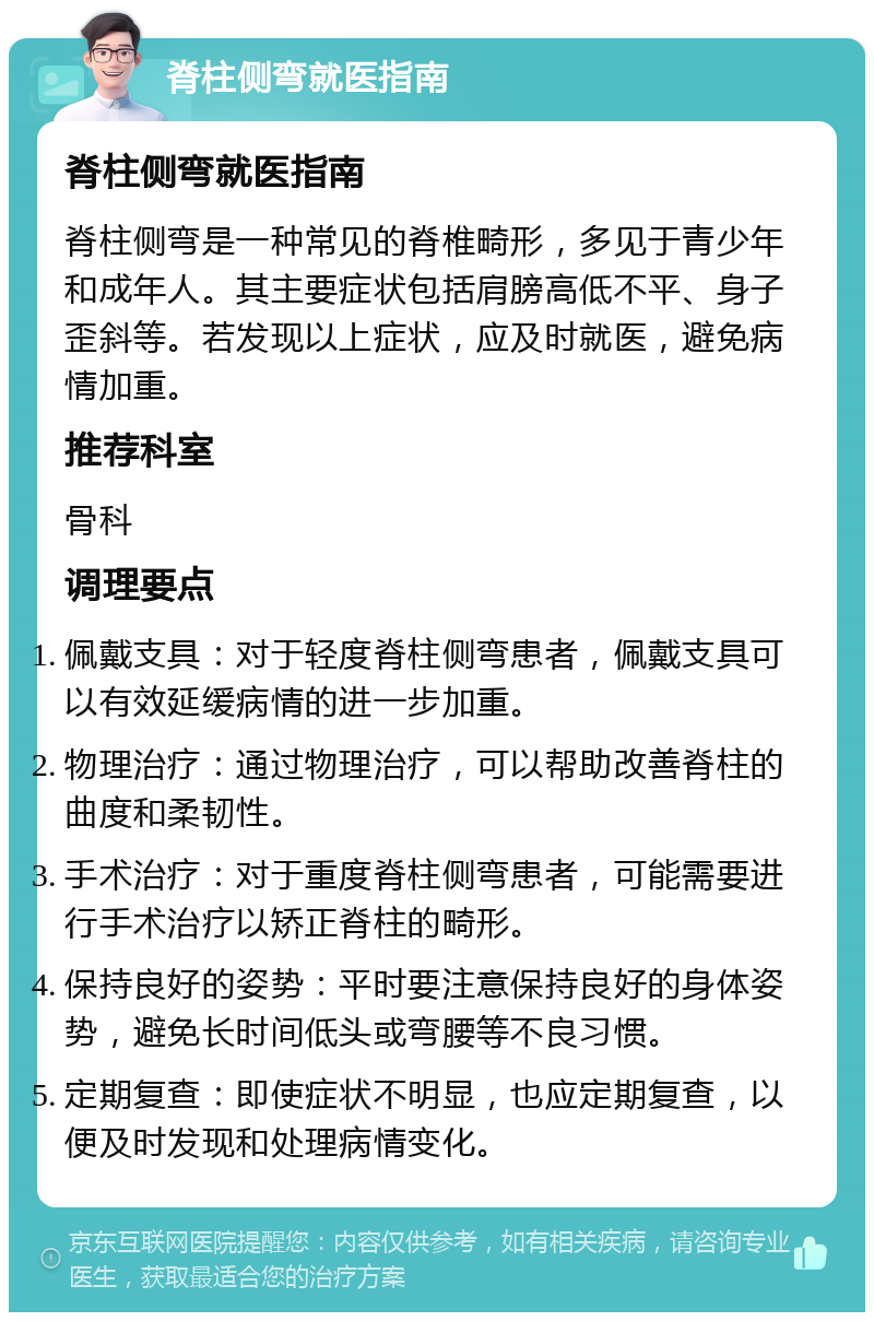 脊柱侧弯就医指南 脊柱侧弯就医指南 脊柱侧弯是一种常见的脊椎畸形，多见于青少年和成年人。其主要症状包括肩膀高低不平、身子歪斜等。若发现以上症状，应及时就医，避免病情加重。 推荐科室 骨科 调理要点 佩戴支具：对于轻度脊柱侧弯患者，佩戴支具可以有效延缓病情的进一步加重。 物理治疗：通过物理治疗，可以帮助改善脊柱的曲度和柔韧性。 手术治疗：对于重度脊柱侧弯患者，可能需要进行手术治疗以矫正脊柱的畸形。 保持良好的姿势：平时要注意保持良好的身体姿势，避免长时间低头或弯腰等不良习惯。 定期复查：即使症状不明显，也应定期复查，以便及时发现和处理病情变化。