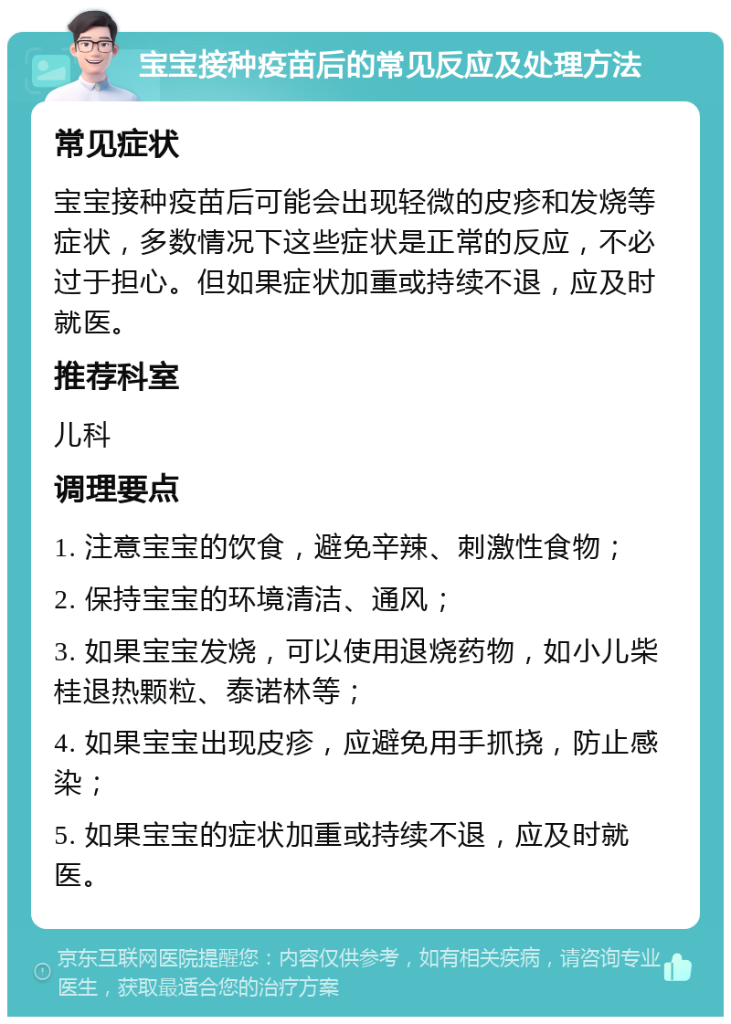 宝宝接种疫苗后的常见反应及处理方法 常见症状 宝宝接种疫苗后可能会出现轻微的皮疹和发烧等症状，多数情况下这些症状是正常的反应，不必过于担心。但如果症状加重或持续不退，应及时就医。 推荐科室 儿科 调理要点 1. 注意宝宝的饮食，避免辛辣、刺激性食物； 2. 保持宝宝的环境清洁、通风； 3. 如果宝宝发烧，可以使用退烧药物，如小儿柴桂退热颗粒、泰诺林等； 4. 如果宝宝出现皮疹，应避免用手抓挠，防止感染； 5. 如果宝宝的症状加重或持续不退，应及时就医。