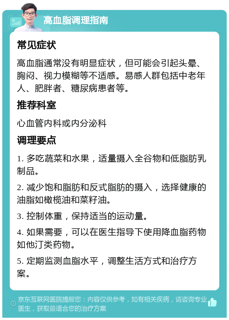 高血脂调理指南 常见症状 高血脂通常没有明显症状，但可能会引起头晕、胸闷、视力模糊等不适感。易感人群包括中老年人、肥胖者、糖尿病患者等。 推荐科室 心血管内科或内分泌科 调理要点 1. 多吃蔬菜和水果，适量摄入全谷物和低脂肪乳制品。 2. 减少饱和脂肪和反式脂肪的摄入，选择健康的油脂如橄榄油和菜籽油。 3. 控制体重，保持适当的运动量。 4. 如果需要，可以在医生指导下使用降血脂药物如他汀类药物。 5. 定期监测血脂水平，调整生活方式和治疗方案。