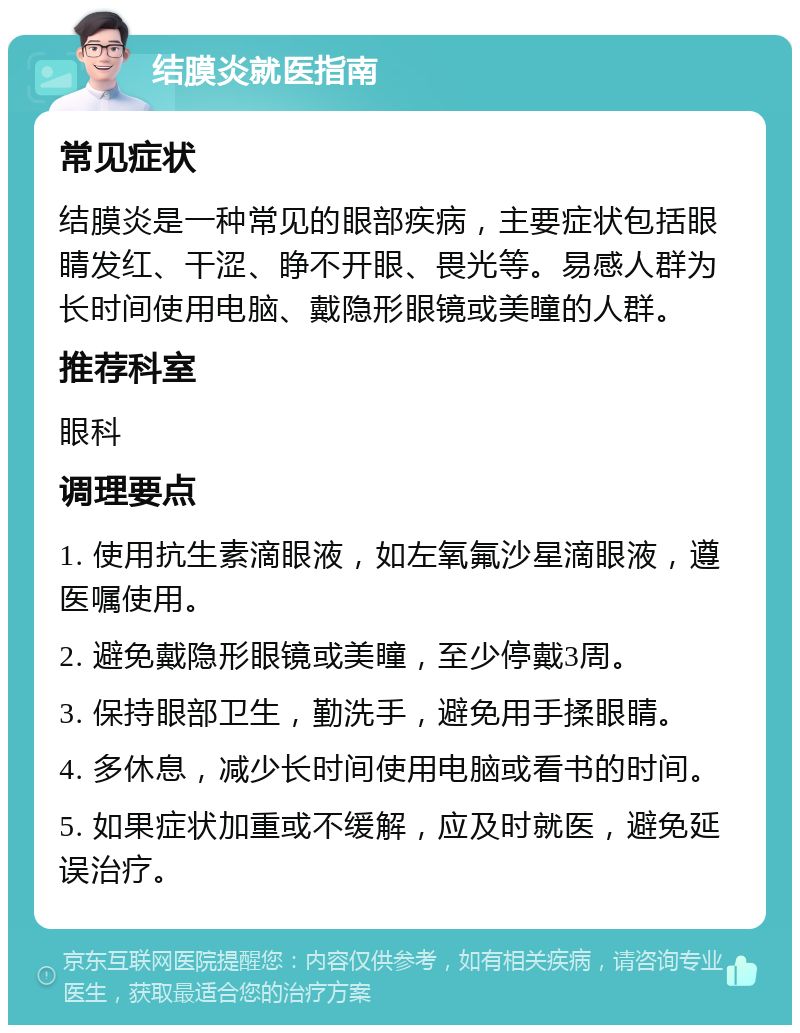 结膜炎就医指南 常见症状 结膜炎是一种常见的眼部疾病，主要症状包括眼睛发红、干涩、睁不开眼、畏光等。易感人群为长时间使用电脑、戴隐形眼镜或美瞳的人群。 推荐科室 眼科 调理要点 1. 使用抗生素滴眼液，如左氧氟沙星滴眼液，遵医嘱使用。 2. 避免戴隐形眼镜或美瞳，至少停戴3周。 3. 保持眼部卫生，勤洗手，避免用手揉眼睛。 4. 多休息，减少长时间使用电脑或看书的时间。 5. 如果症状加重或不缓解，应及时就医，避免延误治疗。