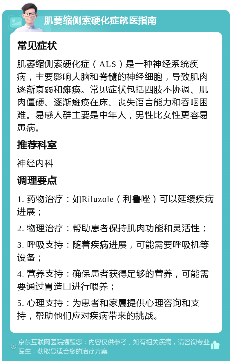 肌萎缩侧索硬化症就医指南 常见症状 肌萎缩侧索硬化症（ALS）是一种神经系统疾病，主要影响大脑和脊髓的神经细胞，导致肌肉逐渐衰弱和瘫痪。常见症状包括四肢不协调、肌肉僵硬、逐渐瘫痪在床、丧失语言能力和吞咽困难。易感人群主要是中年人，男性比女性更容易患病。 推荐科室 神经内科 调理要点 1. 药物治疗：如Riluzole（利鲁唑）可以延缓疾病进展； 2. 物理治疗：帮助患者保持肌肉功能和灵活性； 3. 呼吸支持：随着疾病进展，可能需要呼吸机等设备； 4. 营养支持：确保患者获得足够的营养，可能需要通过胃造口进行喂养； 5. 心理支持：为患者和家属提供心理咨询和支持，帮助他们应对疾病带来的挑战。