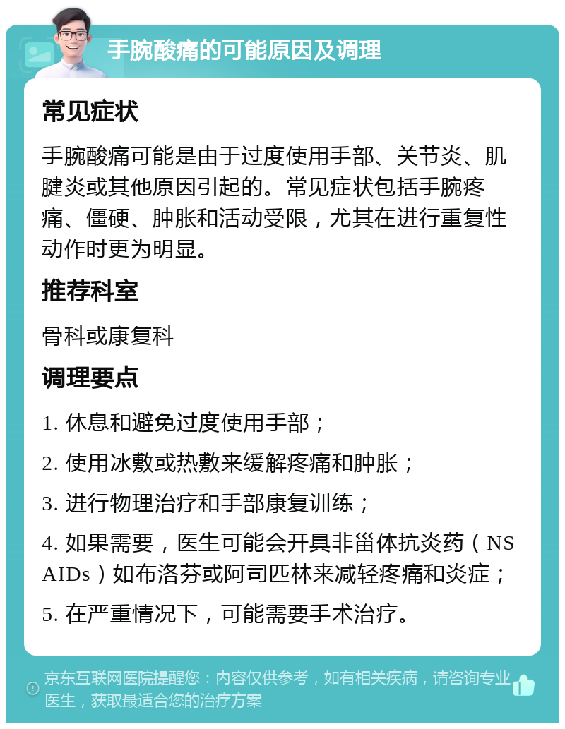 手腕酸痛的可能原因及调理 常见症状 手腕酸痛可能是由于过度使用手部、关节炎、肌腱炎或其他原因引起的。常见症状包括手腕疼痛、僵硬、肿胀和活动受限，尤其在进行重复性动作时更为明显。 推荐科室 骨科或康复科 调理要点 1. 休息和避免过度使用手部； 2. 使用冰敷或热敷来缓解疼痛和肿胀； 3. 进行物理治疗和手部康复训练； 4. 如果需要，医生可能会开具非甾体抗炎药（NSAIDs）如布洛芬或阿司匹林来减轻疼痛和炎症； 5. 在严重情况下，可能需要手术治疗。