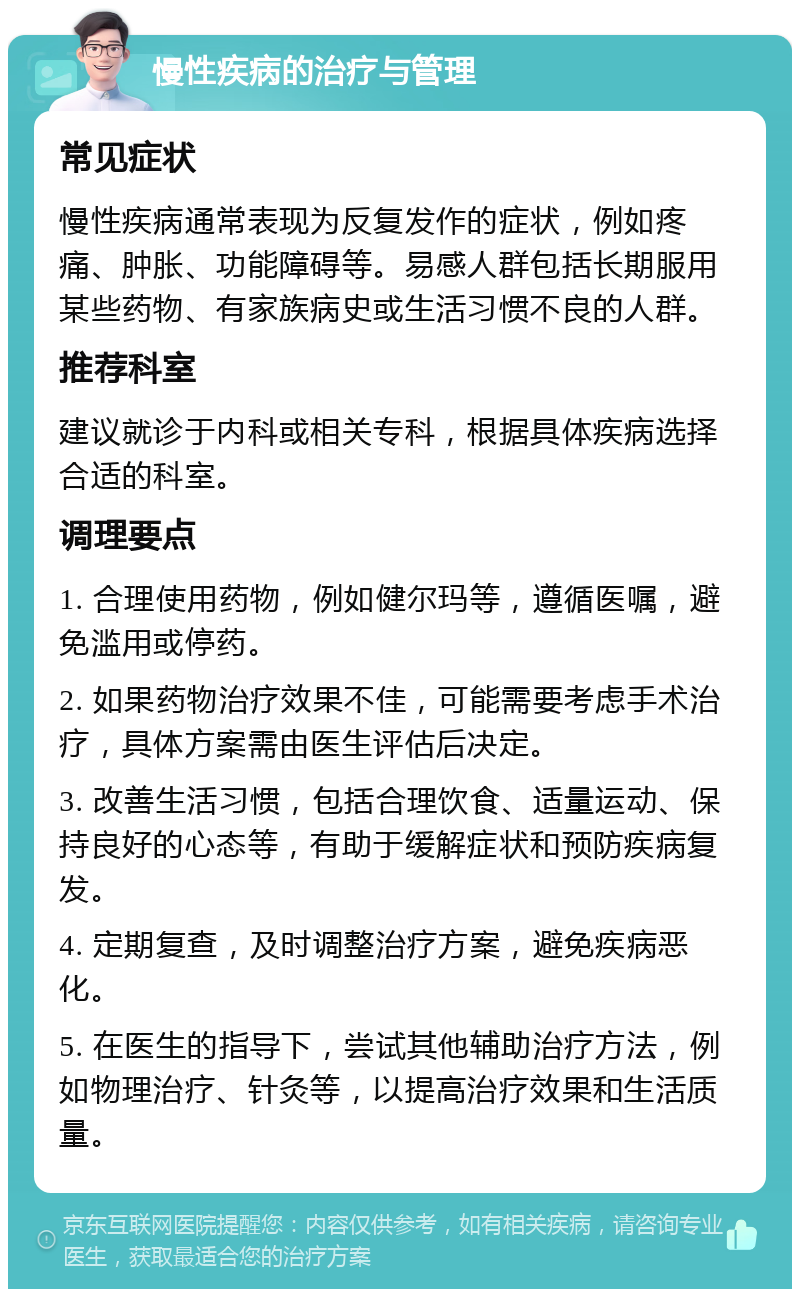 慢性疾病的治疗与管理 常见症状 慢性疾病通常表现为反复发作的症状，例如疼痛、肿胀、功能障碍等。易感人群包括长期服用某些药物、有家族病史或生活习惯不良的人群。 推荐科室 建议就诊于内科或相关专科，根据具体疾病选择合适的科室。 调理要点 1. 合理使用药物，例如健尔玛等，遵循医嘱，避免滥用或停药。 2. 如果药物治疗效果不佳，可能需要考虑手术治疗，具体方案需由医生评估后决定。 3. 改善生活习惯，包括合理饮食、适量运动、保持良好的心态等，有助于缓解症状和预防疾病复发。 4. 定期复查，及时调整治疗方案，避免疾病恶化。 5. 在医生的指导下，尝试其他辅助治疗方法，例如物理治疗、针灸等，以提高治疗效果和生活质量。