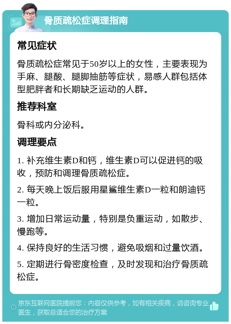 骨质疏松症调理指南 常见症状 骨质疏松症常见于50岁以上的女性，主要表现为手麻、腿酸、腿脚抽筋等症状，易感人群包括体型肥胖者和长期缺乏运动的人群。 推荐科室 骨科或内分泌科。 调理要点 1. 补充维生素D和钙，维生素D可以促进钙的吸收，预防和调理骨质疏松症。 2. 每天晚上饭后服用星鲨维生素D一粒和朗迪钙一粒。 3. 增加日常运动量，特别是负重运动，如散步、慢跑等。 4. 保持良好的生活习惯，避免吸烟和过量饮酒。 5. 定期进行骨密度检查，及时发现和治疗骨质疏松症。