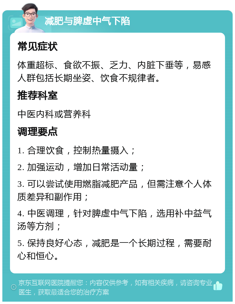 减肥与脾虚中气下陷 常见症状 体重超标、食欲不振、乏力、内脏下垂等，易感人群包括长期坐姿、饮食不规律者。 推荐科室 中医内科或营养科 调理要点 1. 合理饮食，控制热量摄入； 2. 加强运动，增加日常活动量； 3. 可以尝试使用燃脂减肥产品，但需注意个人体质差异和副作用； 4. 中医调理，针对脾虚中气下陷，选用补中益气汤等方剂； 5. 保持良好心态，减肥是一个长期过程，需要耐心和恒心。