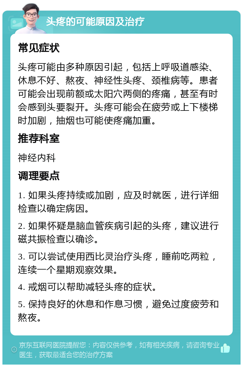 头疼的可能原因及治疗 常见症状 头疼可能由多种原因引起，包括上呼吸道感染、休息不好、熬夜、神经性头疼、颈椎病等。患者可能会出现前额或太阳穴两侧的疼痛，甚至有时会感到头要裂开。头疼可能会在疲劳或上下楼梯时加剧，抽烟也可能使疼痛加重。 推荐科室 神经内科 调理要点 1. 如果头疼持续或加剧，应及时就医，进行详细检查以确定病因。 2. 如果怀疑是脑血管疾病引起的头疼，建议进行磁共振检查以确诊。 3. 可以尝试使用西比灵治疗头疼，睡前吃两粒，连续一个星期观察效果。 4. 戒烟可以帮助减轻头疼的症状。 5. 保持良好的休息和作息习惯，避免过度疲劳和熬夜。