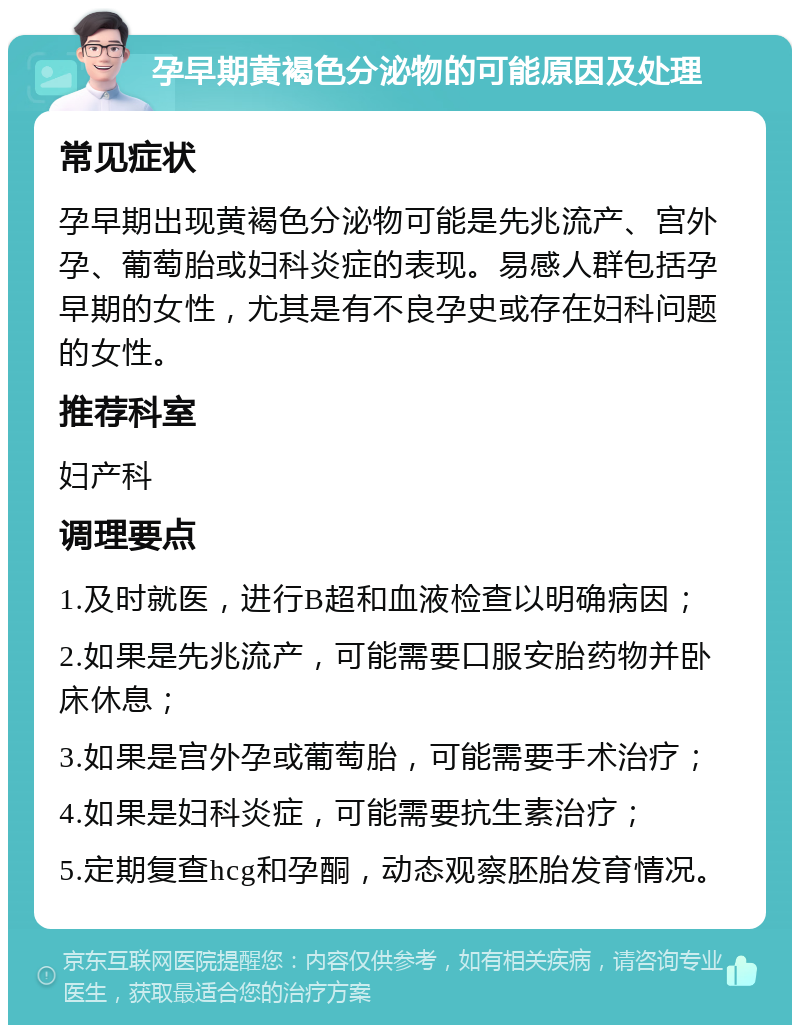 孕早期黄褐色分泌物的可能原因及处理 常见症状 孕早期出现黄褐色分泌物可能是先兆流产、宫外孕、葡萄胎或妇科炎症的表现。易感人群包括孕早期的女性，尤其是有不良孕史或存在妇科问题的女性。 推荐科室 妇产科 调理要点 1.及时就医，进行B超和血液检查以明确病因； 2.如果是先兆流产，可能需要口服安胎药物并卧床休息； 3.如果是宫外孕或葡萄胎，可能需要手术治疗； 4.如果是妇科炎症，可能需要抗生素治疗； 5.定期复查hcg和孕酮，动态观察胚胎发育情况。