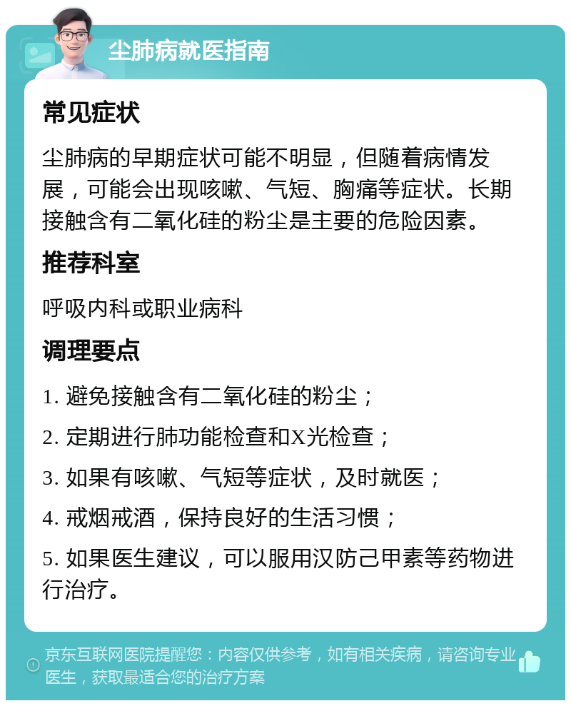 尘肺病就医指南 常见症状 尘肺病的早期症状可能不明显，但随着病情发展，可能会出现咳嗽、气短、胸痛等症状。长期接触含有二氧化硅的粉尘是主要的危险因素。 推荐科室 呼吸内科或职业病科 调理要点 1. 避免接触含有二氧化硅的粉尘； 2. 定期进行肺功能检查和X光检查； 3. 如果有咳嗽、气短等症状，及时就医； 4. 戒烟戒酒，保持良好的生活习惯； 5. 如果医生建议，可以服用汉防己甲素等药物进行治疗。