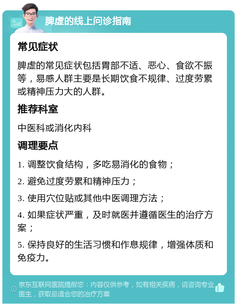 脾虚的线上问诊指南 常见症状 脾虚的常见症状包括胃部不适、恶心、食欲不振等，易感人群主要是长期饮食不规律、过度劳累或精神压力大的人群。 推荐科室 中医科或消化内科 调理要点 1. 调整饮食结构，多吃易消化的食物； 2. 避免过度劳累和精神压力； 3. 使用穴位贴或其他中医调理方法； 4. 如果症状严重，及时就医并遵循医生的治疗方案； 5. 保持良好的生活习惯和作息规律，增强体质和免疫力。