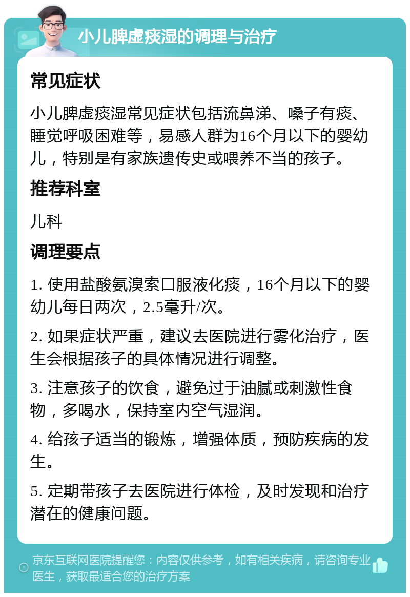 小儿脾虚痰湿的调理与治疗 常见症状 小儿脾虚痰湿常见症状包括流鼻涕、嗓子有痰、睡觉呼吸困难等，易感人群为16个月以下的婴幼儿，特别是有家族遗传史或喂养不当的孩子。 推荐科室 儿科 调理要点 1. 使用盐酸氨溴索口服液化痰，16个月以下的婴幼儿每日两次，2.5毫升/次。 2. 如果症状严重，建议去医院进行雾化治疗，医生会根据孩子的具体情况进行调整。 3. 注意孩子的饮食，避免过于油腻或刺激性食物，多喝水，保持室内空气湿润。 4. 给孩子适当的锻炼，增强体质，预防疾病的发生。 5. 定期带孩子去医院进行体检，及时发现和治疗潜在的健康问题。