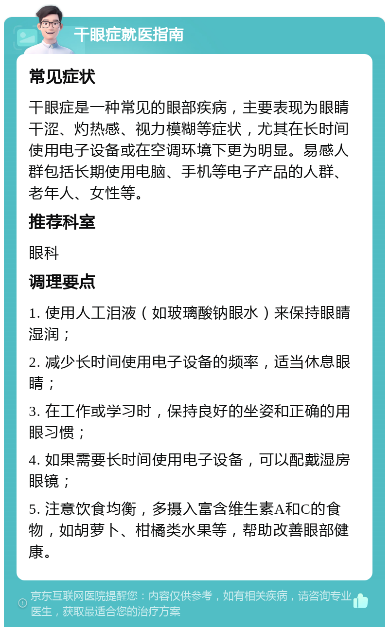 干眼症就医指南 常见症状 干眼症是一种常见的眼部疾病，主要表现为眼睛干涩、灼热感、视力模糊等症状，尤其在长时间使用电子设备或在空调环境下更为明显。易感人群包括长期使用电脑、手机等电子产品的人群、老年人、女性等。 推荐科室 眼科 调理要点 1. 使用人工泪液（如玻璃酸钠眼水）来保持眼睛湿润； 2. 减少长时间使用电子设备的频率，适当休息眼睛； 3. 在工作或学习时，保持良好的坐姿和正确的用眼习惯； 4. 如果需要长时间使用电子设备，可以配戴湿房眼镜； 5. 注意饮食均衡，多摄入富含维生素A和C的食物，如胡萝卜、柑橘类水果等，帮助改善眼部健康。