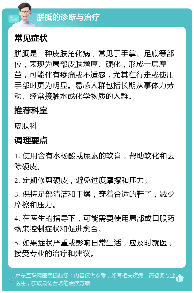 胼胝的诊断与治疗 常见症状 胼胝是一种皮肤角化病，常见于手掌、足底等部位，表现为局部皮肤增厚、硬化，形成一层厚茧，可能伴有疼痛或不适感，尤其在行走或使用手部时更为明显。易感人群包括长期从事体力劳动、经常接触水或化学物质的人群。 推荐科室 皮肤科 调理要点 1. 使用含有水杨酸或尿素的软膏，帮助软化和去除硬皮。 2. 定期修剪硬皮，避免过度摩擦和压力。 3. 保持足部清洁和干燥，穿着合适的鞋子，减少摩擦和压力。 4. 在医生的指导下，可能需要使用局部或口服药物来控制症状和促进愈合。 5. 如果症状严重或影响日常生活，应及时就医，接受专业的治疗和建议。