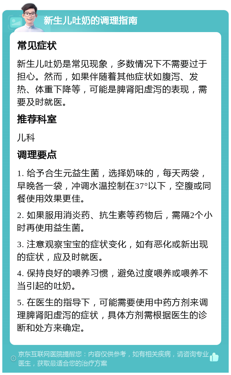 新生儿吐奶的调理指南 常见症状 新生儿吐奶是常见现象，多数情况下不需要过于担心。然而，如果伴随着其他症状如腹泻、发热、体重下降等，可能是脾肾阳虚泻的表现，需要及时就医。 推荐科室 儿科 调理要点 1. 给予合生元益生菌，选择奶味的，每天两袋，早晚各一袋，冲调水温控制在37°以下，空腹或同餐使用效果更佳。 2. 如果服用消炎药、抗生素等药物后，需隔2个小时再使用益生菌。 3. 注意观察宝宝的症状变化，如有恶化或新出现的症状，应及时就医。 4. 保持良好的喂养习惯，避免过度喂养或喂养不当引起的吐奶。 5. 在医生的指导下，可能需要使用中药方剂来调理脾肾阳虚泻的症状，具体方剂需根据医生的诊断和处方来确定。