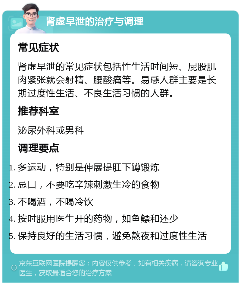 肾虚早泄的治疗与调理 常见症状 肾虚早泄的常见症状包括性生活时间短、屁股肌肉紧张就会射精、腰酸痛等。易感人群主要是长期过度性生活、不良生活习惯的人群。 推荐科室 泌尿外科或男科 调理要点 多运动，特别是伸展提肛下蹲锻炼 忌口，不要吃辛辣刺激生冷的食物 不喝酒，不喝冷饮 按时服用医生开的药物，如鱼鳔和还少 保持良好的生活习惯，避免熬夜和过度性生活