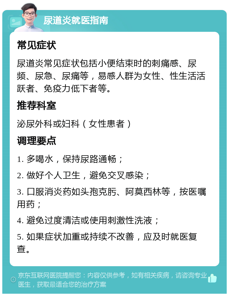 尿道炎就医指南 常见症状 尿道炎常见症状包括小便结束时的刺痛感、尿频、尿急、尿痛等，易感人群为女性、性生活活跃者、免疫力低下者等。 推荐科室 泌尿外科或妇科（女性患者） 调理要点 1. 多喝水，保持尿路通畅； 2. 做好个人卫生，避免交叉感染； 3. 口服消炎药如头孢克肟、阿莫西林等，按医嘱用药； 4. 避免过度清洁或使用刺激性洗液； 5. 如果症状加重或持续不改善，应及时就医复查。