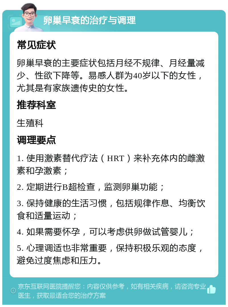 卵巢早衰的治疗与调理 常见症状 卵巢早衰的主要症状包括月经不规律、月经量减少、性欲下降等。易感人群为40岁以下的女性，尤其是有家族遗传史的女性。 推荐科室 生殖科 调理要点 1. 使用激素替代疗法（HRT）来补充体内的雌激素和孕激素； 2. 定期进行B超检查，监测卵巢功能； 3. 保持健康的生活习惯，包括规律作息、均衡饮食和适量运动； 4. 如果需要怀孕，可以考虑供卵做试管婴儿； 5. 心理调适也非常重要，保持积极乐观的态度，避免过度焦虑和压力。