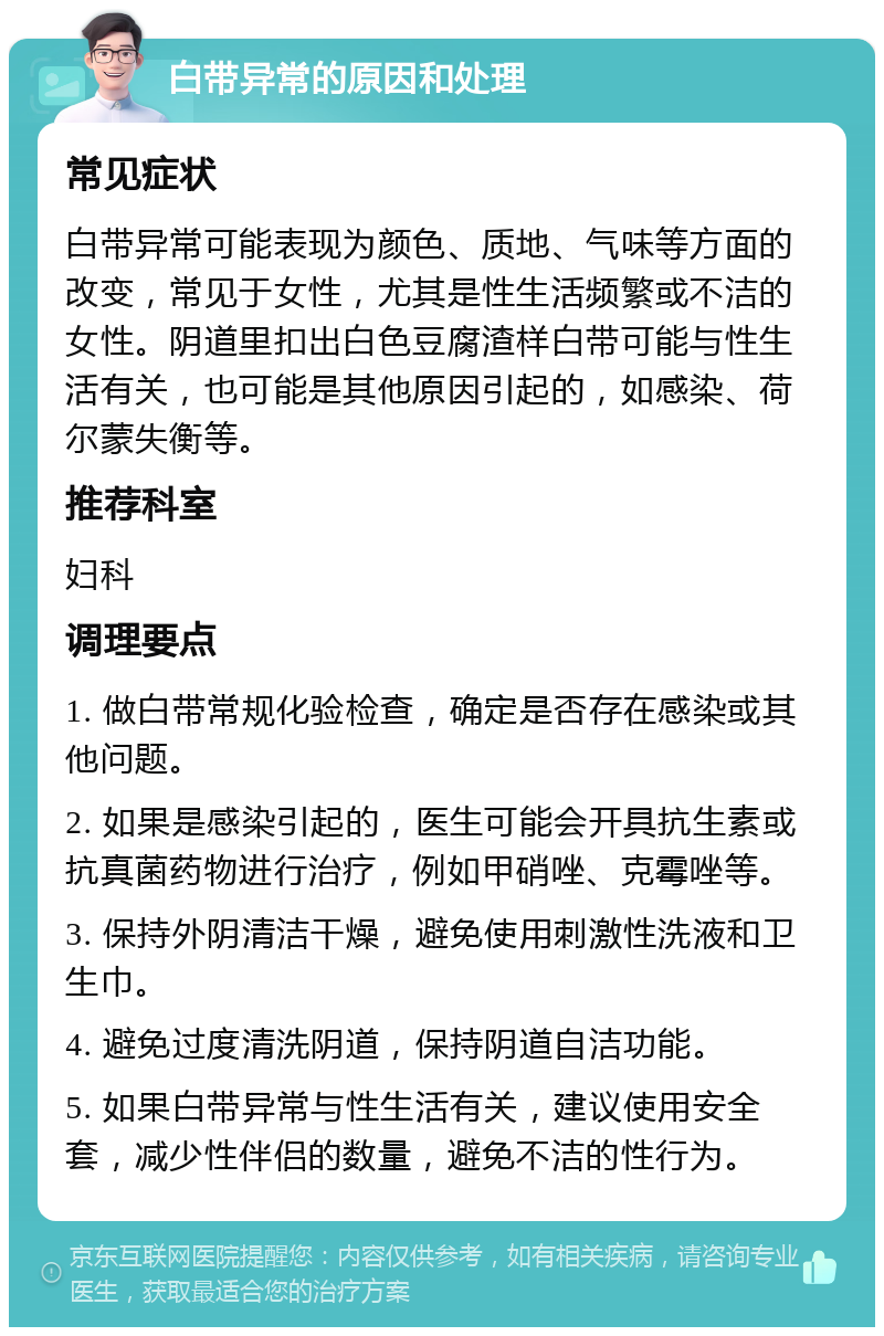 白带异常的原因和处理 常见症状 白带异常可能表现为颜色、质地、气味等方面的改变，常见于女性，尤其是性生活频繁或不洁的女性。阴道里扣出白色豆腐渣样白带可能与性生活有关，也可能是其他原因引起的，如感染、荷尔蒙失衡等。 推荐科室 妇科 调理要点 1. 做白带常规化验检查，确定是否存在感染或其他问题。 2. 如果是感染引起的，医生可能会开具抗生素或抗真菌药物进行治疗，例如甲硝唑、克霉唑等。 3. 保持外阴清洁干燥，避免使用刺激性洗液和卫生巾。 4. 避免过度清洗阴道，保持阴道自洁功能。 5. 如果白带异常与性生活有关，建议使用安全套，减少性伴侣的数量，避免不洁的性行为。