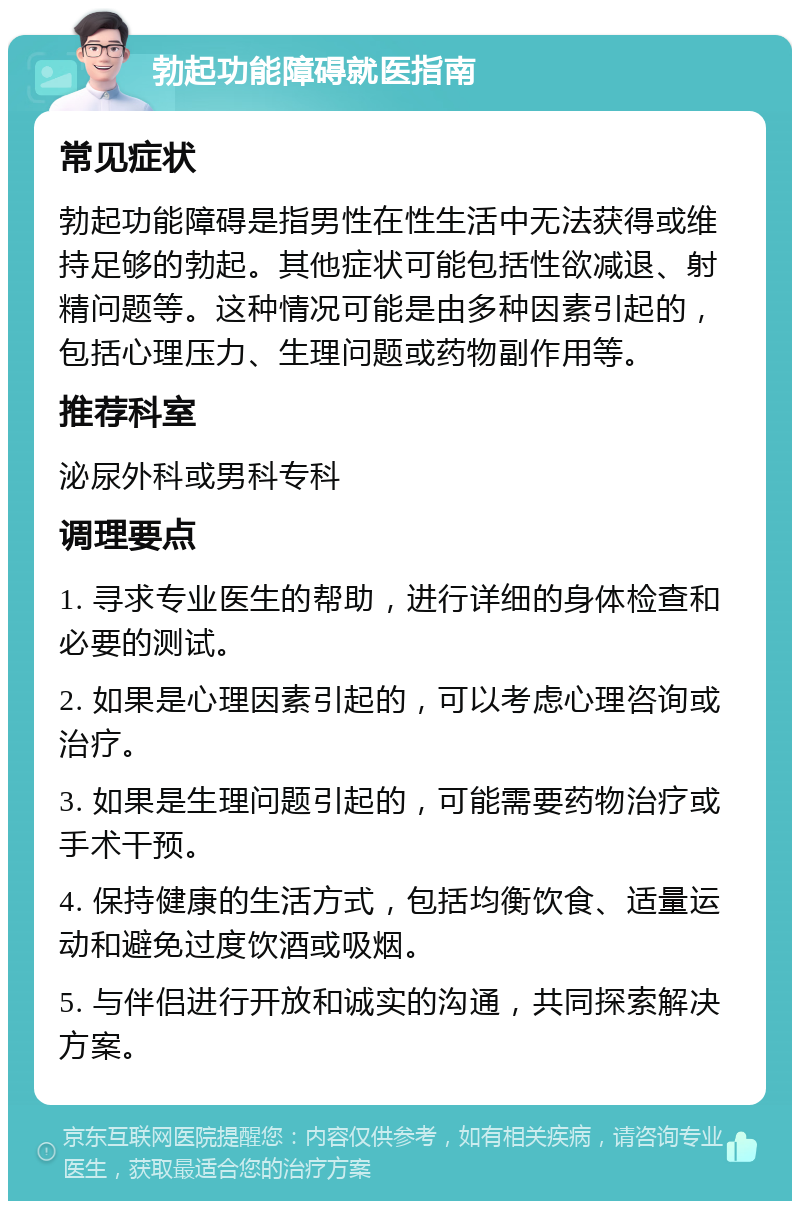 勃起功能障碍就医指南 常见症状 勃起功能障碍是指男性在性生活中无法获得或维持足够的勃起。其他症状可能包括性欲减退、射精问题等。这种情况可能是由多种因素引起的，包括心理压力、生理问题或药物副作用等。 推荐科室 泌尿外科或男科专科 调理要点 1. 寻求专业医生的帮助，进行详细的身体检查和必要的测试。 2. 如果是心理因素引起的，可以考虑心理咨询或治疗。 3. 如果是生理问题引起的，可能需要药物治疗或手术干预。 4. 保持健康的生活方式，包括均衡饮食、适量运动和避免过度饮酒或吸烟。 5. 与伴侣进行开放和诚实的沟通，共同探索解决方案。