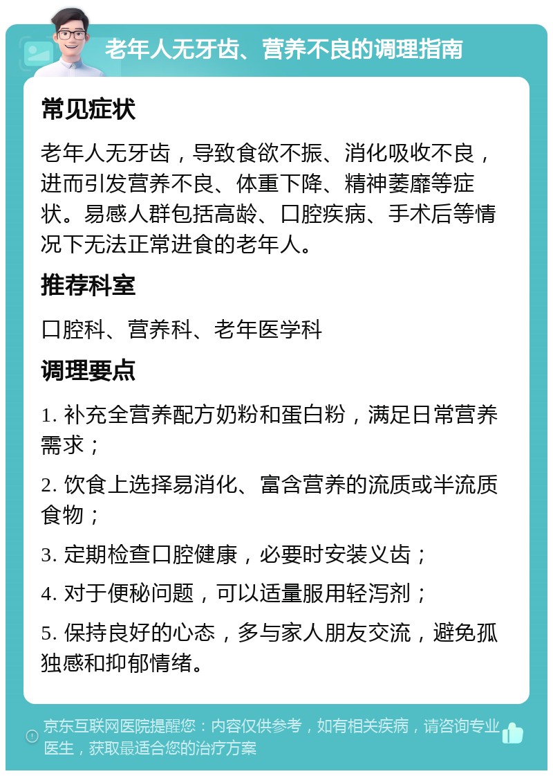 老年人无牙齿、营养不良的调理指南 常见症状 老年人无牙齿，导致食欲不振、消化吸收不良，进而引发营养不良、体重下降、精神萎靡等症状。易感人群包括高龄、口腔疾病、手术后等情况下无法正常进食的老年人。 推荐科室 口腔科、营养科、老年医学科 调理要点 1. 补充全营养配方奶粉和蛋白粉，满足日常营养需求； 2. 饮食上选择易消化、富含营养的流质或半流质食物； 3. 定期检查口腔健康，必要时安装义齿； 4. 对于便秘问题，可以适量服用轻泻剂； 5. 保持良好的心态，多与家人朋友交流，避免孤独感和抑郁情绪。