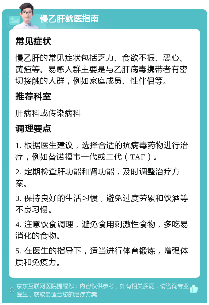 慢乙肝就医指南 常见症状 慢乙肝的常见症状包括乏力、食欲不振、恶心、黄疸等。易感人群主要是与乙肝病毒携带者有密切接触的人群，例如家庭成员、性伴侣等。 推荐科室 肝病科或传染病科 调理要点 1. 根据医生建议，选择合适的抗病毒药物进行治疗，例如替诺福韦一代或二代（TAF）。 2. 定期检查肝功能和肾功能，及时调整治疗方案。 3. 保持良好的生活习惯，避免过度劳累和饮酒等不良习惯。 4. 注意饮食调理，避免食用刺激性食物，多吃易消化的食物。 5. 在医生的指导下，适当进行体育锻炼，增强体质和免疫力。