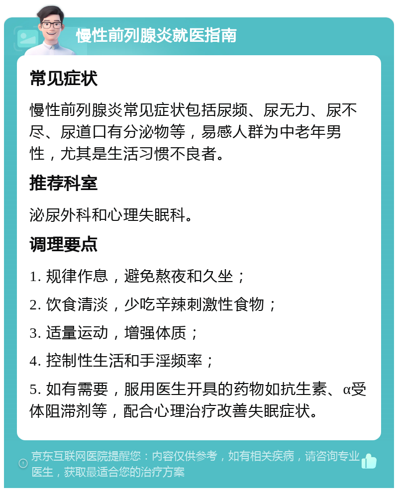 慢性前列腺炎就医指南 常见症状 慢性前列腺炎常见症状包括尿频、尿无力、尿不尽、尿道口有分泌物等，易感人群为中老年男性，尤其是生活习惯不良者。 推荐科室 泌尿外科和心理失眠科。 调理要点 1. 规律作息，避免熬夜和久坐； 2. 饮食清淡，少吃辛辣刺激性食物； 3. 适量运动，增强体质； 4. 控制性生活和手淫频率； 5. 如有需要，服用医生开具的药物如抗生素、α受体阻滞剂等，配合心理治疗改善失眠症状。