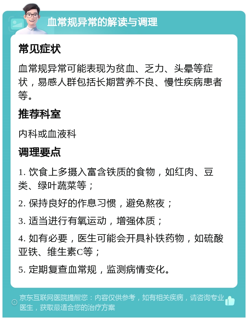 血常规异常的解读与调理 常见症状 血常规异常可能表现为贫血、乏力、头晕等症状，易感人群包括长期营养不良、慢性疾病患者等。 推荐科室 内科或血液科 调理要点 1. 饮食上多摄入富含铁质的食物，如红肉、豆类、绿叶蔬菜等； 2. 保持良好的作息习惯，避免熬夜； 3. 适当进行有氧运动，增强体质； 4. 如有必要，医生可能会开具补铁药物，如硫酸亚铁、维生素C等； 5. 定期复查血常规，监测病情变化。