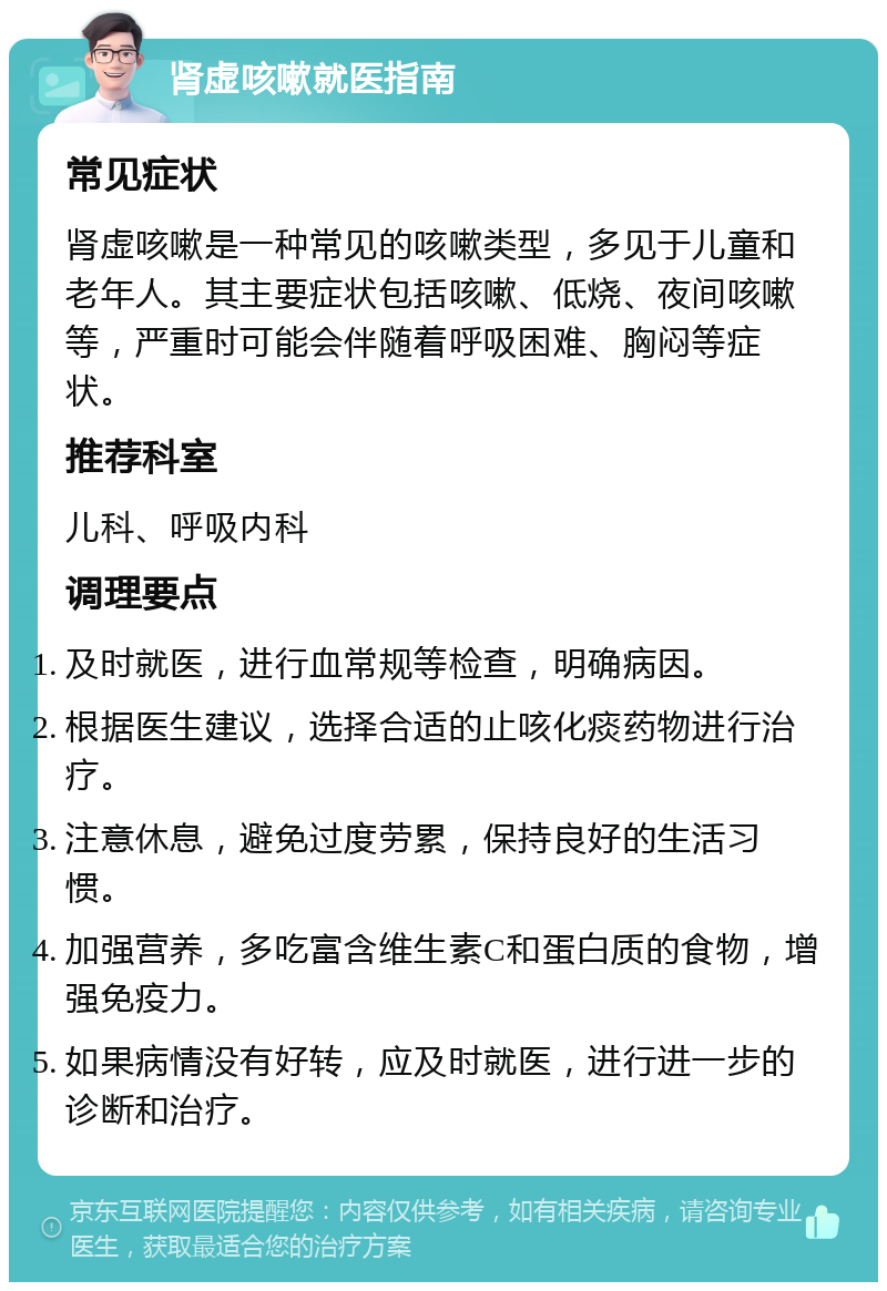 肾虚咳嗽就医指南 常见症状 肾虚咳嗽是一种常见的咳嗽类型，多见于儿童和老年人。其主要症状包括咳嗽、低烧、夜间咳嗽等，严重时可能会伴随着呼吸困难、胸闷等症状。 推荐科室 儿科、呼吸内科 调理要点 及时就医，进行血常规等检查，明确病因。 根据医生建议，选择合适的止咳化痰药物进行治疗。 注意休息，避免过度劳累，保持良好的生活习惯。 加强营养，多吃富含维生素C和蛋白质的食物，增强免疫力。 如果病情没有好转，应及时就医，进行进一步的诊断和治疗。