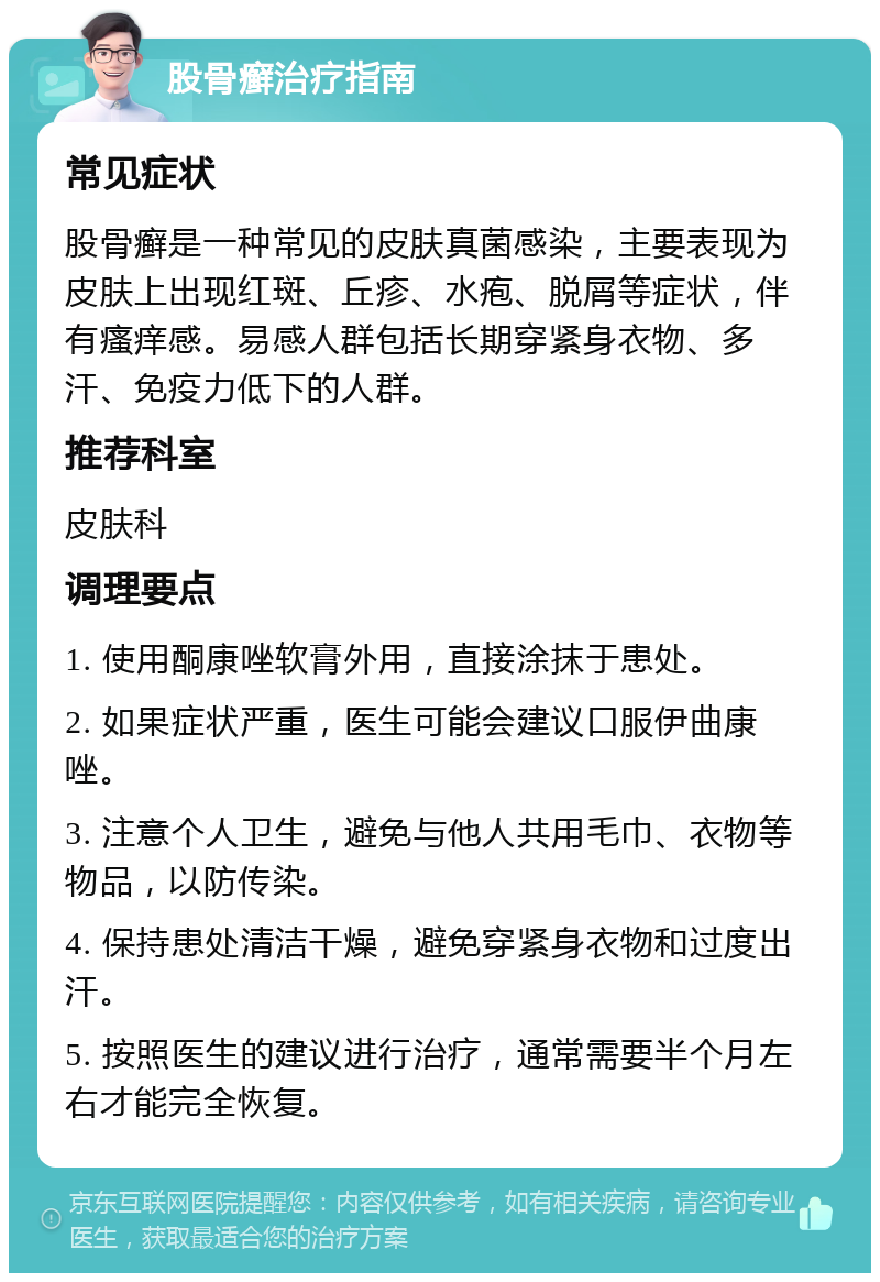 股骨癣治疗指南 常见症状 股骨癣是一种常见的皮肤真菌感染，主要表现为皮肤上出现红斑、丘疹、水疱、脱屑等症状，伴有瘙痒感。易感人群包括长期穿紧身衣物、多汗、免疫力低下的人群。 推荐科室 皮肤科 调理要点 1. 使用酮康唑软膏外用，直接涂抹于患处。 2. 如果症状严重，医生可能会建议口服伊曲康唑。 3. 注意个人卫生，避免与他人共用毛巾、衣物等物品，以防传染。 4. 保持患处清洁干燥，避免穿紧身衣物和过度出汗。 5. 按照医生的建议进行治疗，通常需要半个月左右才能完全恢复。