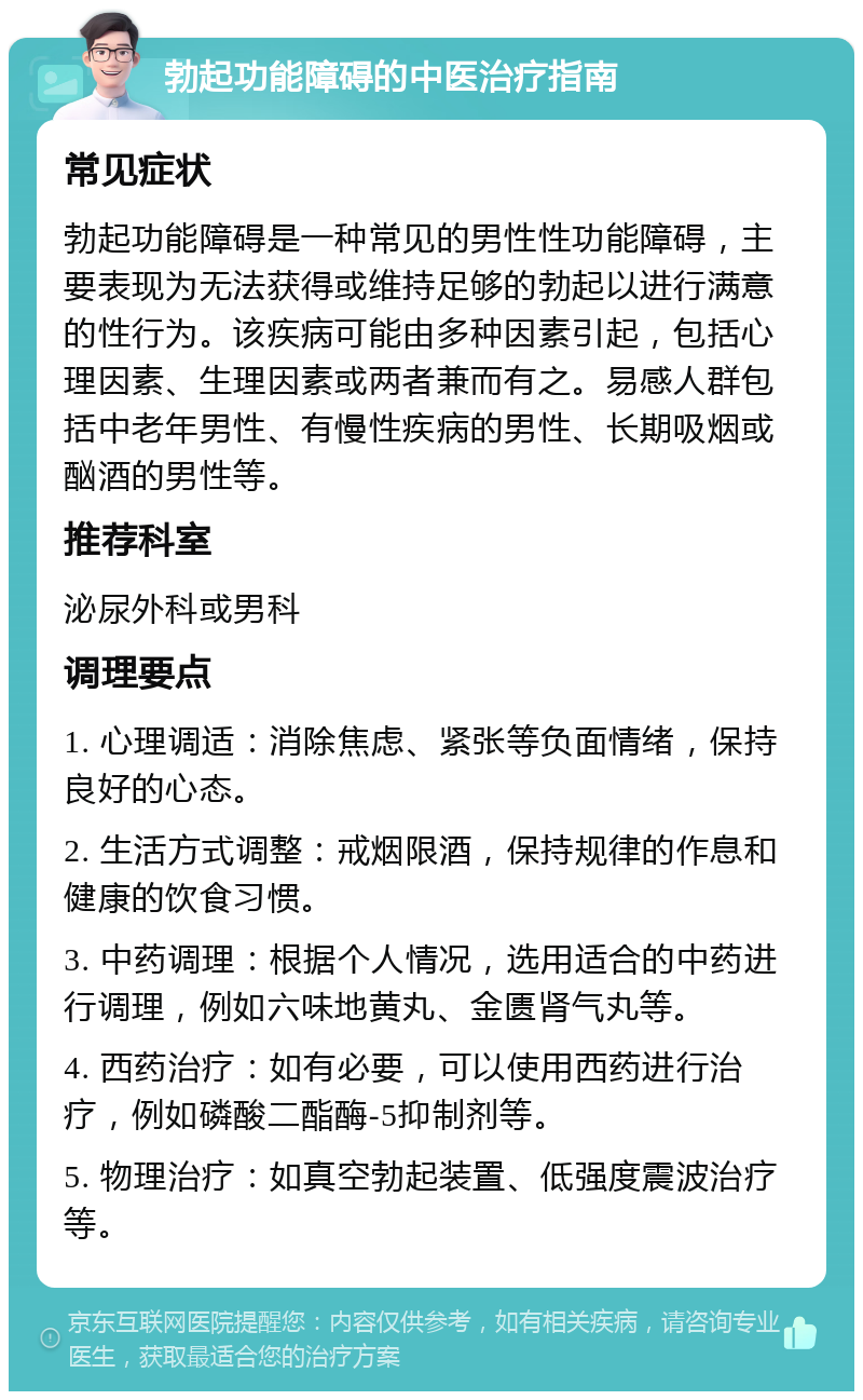 勃起功能障碍的中医治疗指南 常见症状 勃起功能障碍是一种常见的男性性功能障碍，主要表现为无法获得或维持足够的勃起以进行满意的性行为。该疾病可能由多种因素引起，包括心理因素、生理因素或两者兼而有之。易感人群包括中老年男性、有慢性疾病的男性、长期吸烟或酗酒的男性等。 推荐科室 泌尿外科或男科 调理要点 1. 心理调适：消除焦虑、紧张等负面情绪，保持良好的心态。 2. 生活方式调整：戒烟限酒，保持规律的作息和健康的饮食习惯。 3. 中药调理：根据个人情况，选用适合的中药进行调理，例如六味地黄丸、金匮肾气丸等。 4. 西药治疗：如有必要，可以使用西药进行治疗，例如磷酸二酯酶-5抑制剂等。 5. 物理治疗：如真空勃起装置、低强度震波治疗等。