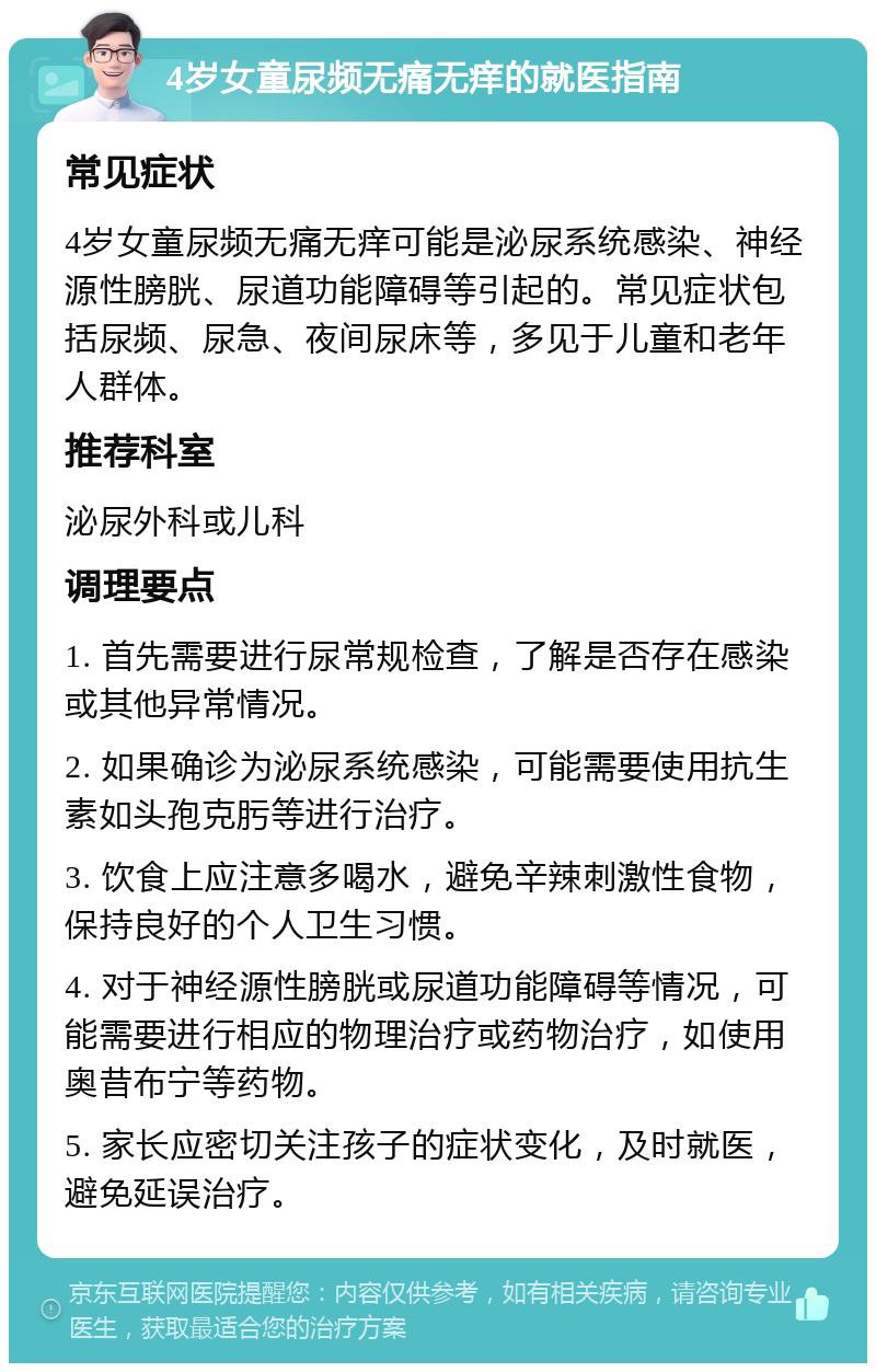 4岁女童尿频无痛无痒的就医指南 常见症状 4岁女童尿频无痛无痒可能是泌尿系统感染、神经源性膀胱、尿道功能障碍等引起的。常见症状包括尿频、尿急、夜间尿床等，多见于儿童和老年人群体。 推荐科室 泌尿外科或儿科 调理要点 1. 首先需要进行尿常规检查，了解是否存在感染或其他异常情况。 2. 如果确诊为泌尿系统感染，可能需要使用抗生素如头孢克肟等进行治疗。 3. 饮食上应注意多喝水，避免辛辣刺激性食物，保持良好的个人卫生习惯。 4. 对于神经源性膀胱或尿道功能障碍等情况，可能需要进行相应的物理治疗或药物治疗，如使用奥昔布宁等药物。 5. 家长应密切关注孩子的症状变化，及时就医，避免延误治疗。