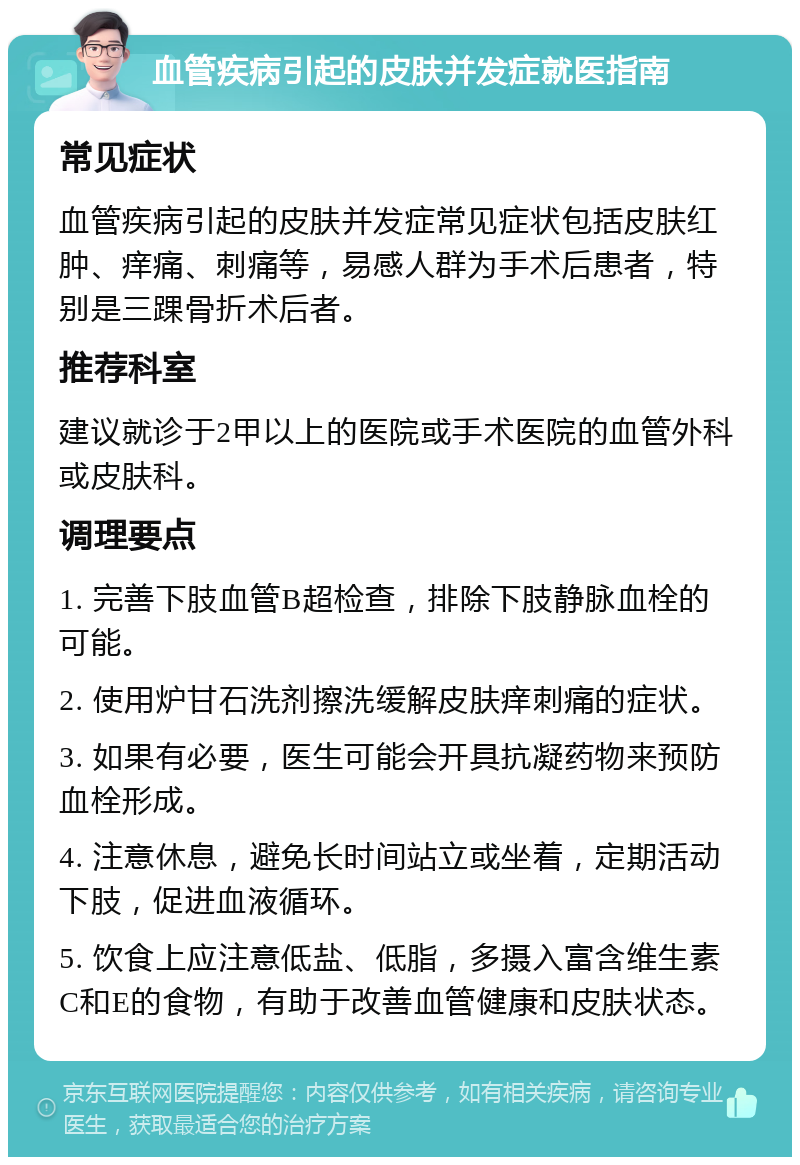 血管疾病引起的皮肤并发症就医指南 常见症状 血管疾病引起的皮肤并发症常见症状包括皮肤红肿、痒痛、刺痛等，易感人群为手术后患者，特别是三踝骨折术后者。 推荐科室 建议就诊于2甲以上的医院或手术医院的血管外科或皮肤科。 调理要点 1. 完善下肢血管B超检查，排除下肢静脉血栓的可能。 2. 使用炉甘石洗剂擦洗缓解皮肤痒刺痛的症状。 3. 如果有必要，医生可能会开具抗凝药物来预防血栓形成。 4. 注意休息，避免长时间站立或坐着，定期活动下肢，促进血液循环。 5. 饮食上应注意低盐、低脂，多摄入富含维生素C和E的食物，有助于改善血管健康和皮肤状态。