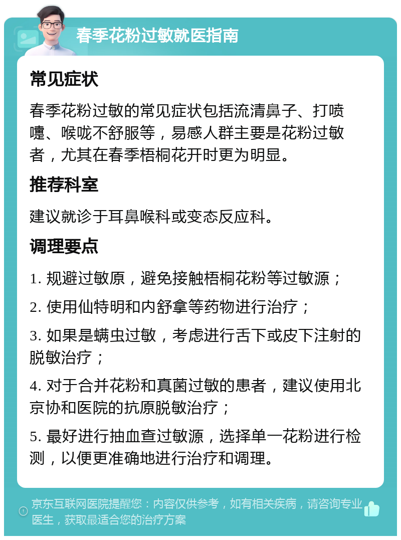 春季花粉过敏就医指南 常见症状 春季花粉过敏的常见症状包括流清鼻子、打喷嚏、喉咙不舒服等，易感人群主要是花粉过敏者，尤其在春季梧桐花开时更为明显。 推荐科室 建议就诊于耳鼻喉科或变态反应科。 调理要点 1. 规避过敏原，避免接触梧桐花粉等过敏源； 2. 使用仙特明和内舒拿等药物进行治疗； 3. 如果是螨虫过敏，考虑进行舌下或皮下注射的脱敏治疗； 4. 对于合并花粉和真菌过敏的患者，建议使用北京协和医院的抗原脱敏治疗； 5. 最好进行抽血查过敏源，选择单一花粉进行检测，以便更准确地进行治疗和调理。