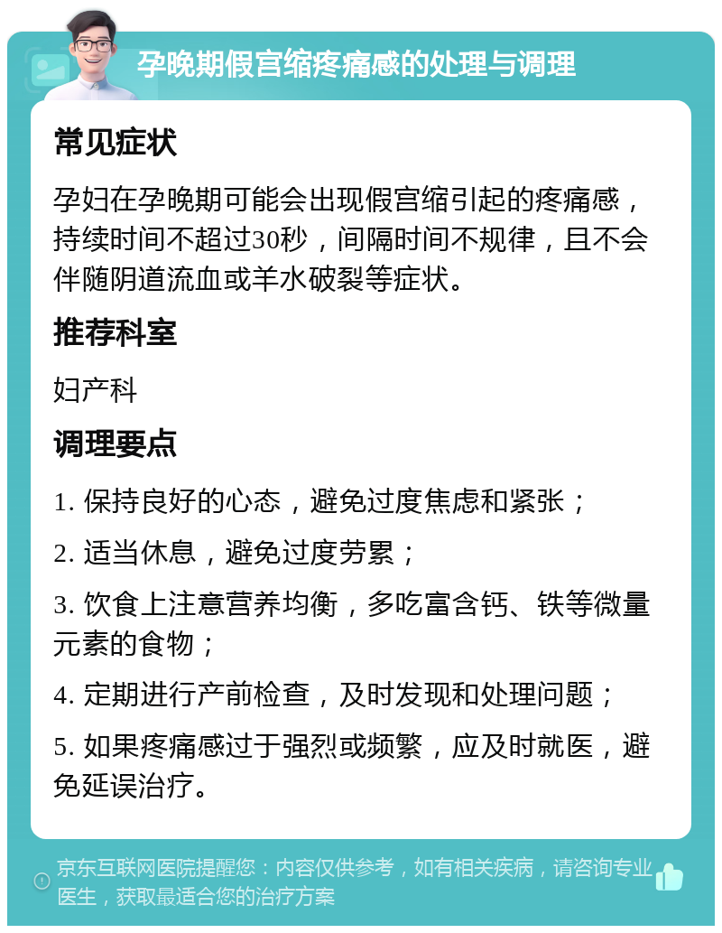 孕晚期假宫缩疼痛感的处理与调理 常见症状 孕妇在孕晚期可能会出现假宫缩引起的疼痛感，持续时间不超过30秒，间隔时间不规律，且不会伴随阴道流血或羊水破裂等症状。 推荐科室 妇产科 调理要点 1. 保持良好的心态，避免过度焦虑和紧张； 2. 适当休息，避免过度劳累； 3. 饮食上注意营养均衡，多吃富含钙、铁等微量元素的食物； 4. 定期进行产前检查，及时发现和处理问题； 5. 如果疼痛感过于强烈或频繁，应及时就医，避免延误治疗。