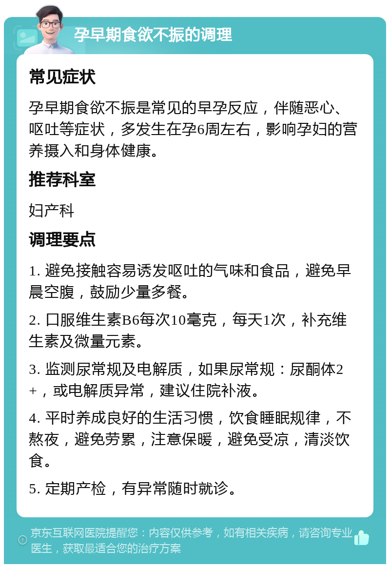 孕早期食欲不振的调理 常见症状 孕早期食欲不振是常见的早孕反应，伴随恶心、呕吐等症状，多发生在孕6周左右，影响孕妇的营养摄入和身体健康。 推荐科室 妇产科 调理要点 1. 避免接触容易诱发呕吐的气味和食品，避免早晨空腹，鼓励少量多餐。 2. 口服维生素B6每次10毫克，每天1次，补充维生素及微量元素。 3. 监测尿常规及电解质，如果尿常规：尿酮体2+，或电解质异常，建议住院补液。 4. 平时养成良好的生活习惯，饮食睡眠规律，不熬夜，避免劳累，注意保暖，避免受凉，清淡饮食。 5. 定期产检，有异常随时就诊。