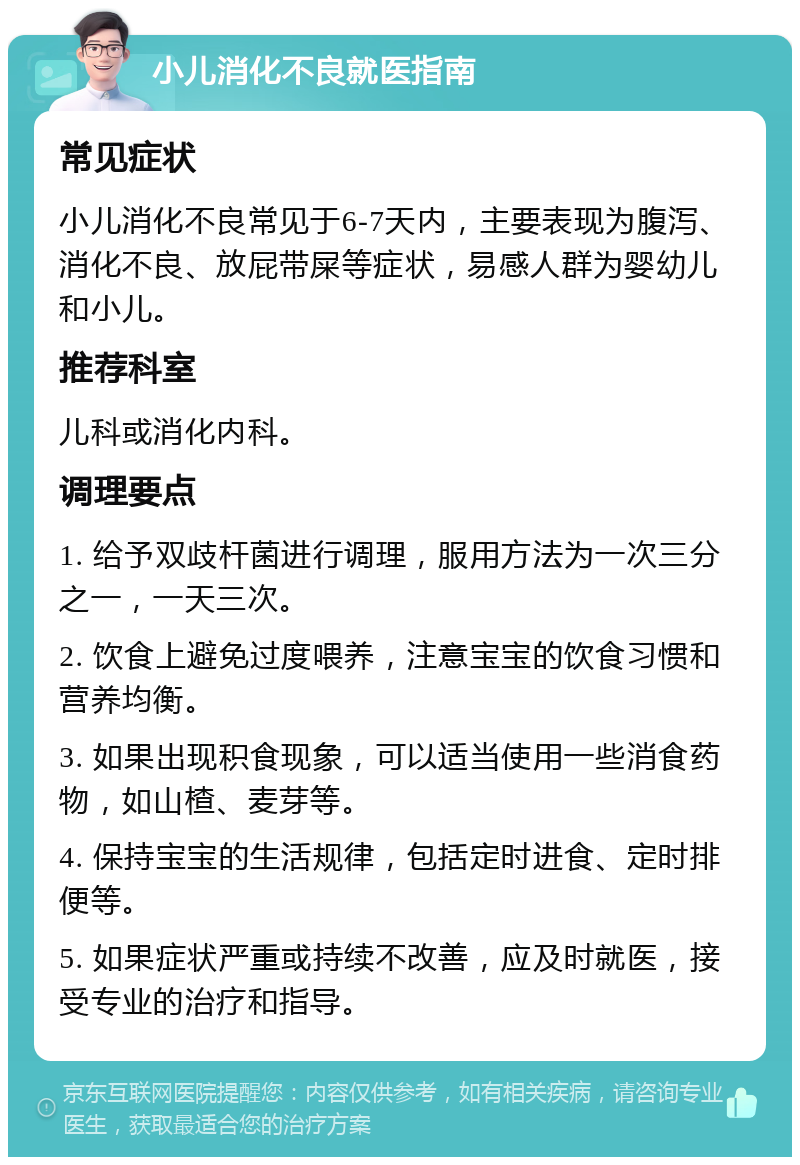 小儿消化不良就医指南 常见症状 小儿消化不良常见于6-7天内，主要表现为腹泻、消化不良、放屁带屎等症状，易感人群为婴幼儿和小儿。 推荐科室 儿科或消化内科。 调理要点 1. 给予双歧杆菌进行调理，服用方法为一次三分之一，一天三次。 2. 饮食上避免过度喂养，注意宝宝的饮食习惯和营养均衡。 3. 如果出现积食现象，可以适当使用一些消食药物，如山楂、麦芽等。 4. 保持宝宝的生活规律，包括定时进食、定时排便等。 5. 如果症状严重或持续不改善，应及时就医，接受专业的治疗和指导。