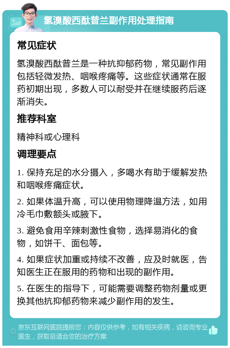 氢溴酸西酞普兰副作用处理指南 常见症状 氢溴酸西酞普兰是一种抗抑郁药物，常见副作用包括轻微发热、咽喉疼痛等。这些症状通常在服药初期出现，多数人可以耐受并在继续服药后逐渐消失。 推荐科室 精神科或心理科 调理要点 1. 保持充足的水分摄入，多喝水有助于缓解发热和咽喉疼痛症状。 2. 如果体温升高，可以使用物理降温方法，如用冷毛巾敷额头或腋下。 3. 避免食用辛辣刺激性食物，选择易消化的食物，如饼干、面包等。 4. 如果症状加重或持续不改善，应及时就医，告知医生正在服用的药物和出现的副作用。 5. 在医生的指导下，可能需要调整药物剂量或更换其他抗抑郁药物来减少副作用的发生。