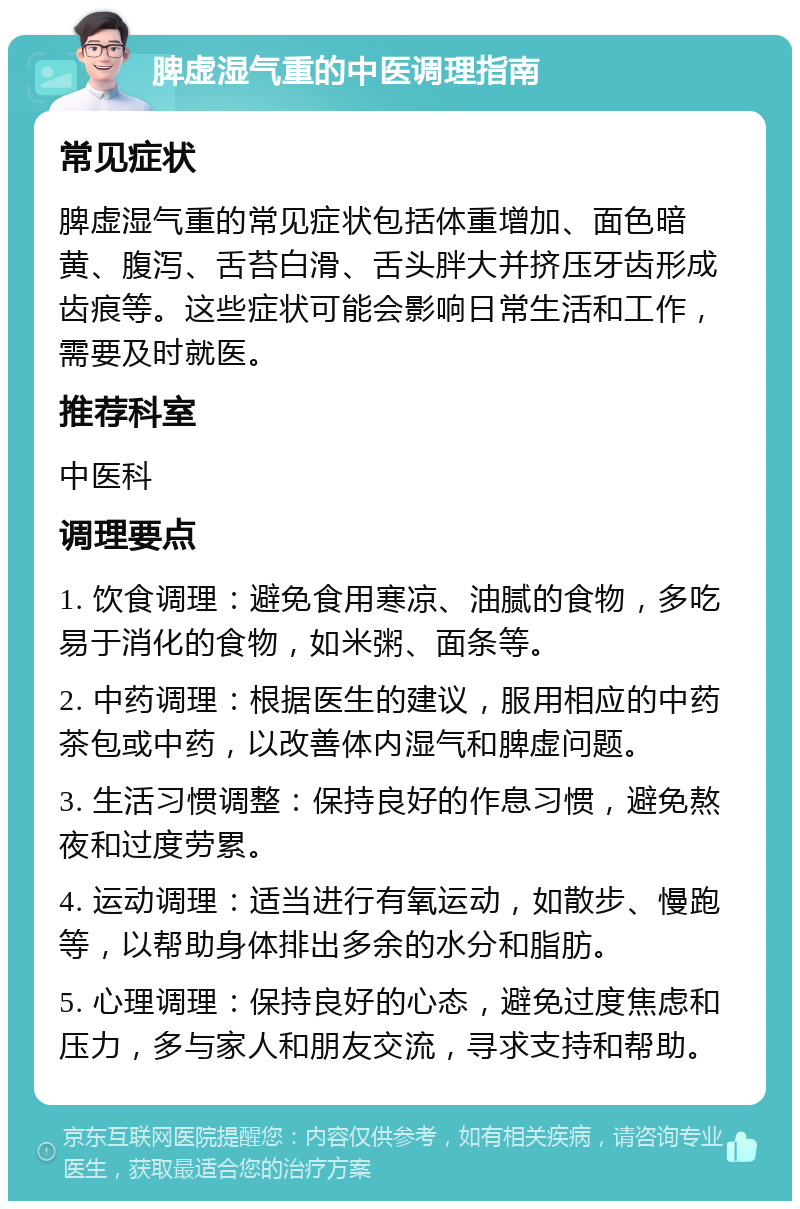 脾虚湿气重的中医调理指南 常见症状 脾虚湿气重的常见症状包括体重增加、面色暗黄、腹泻、舌苔白滑、舌头胖大并挤压牙齿形成齿痕等。这些症状可能会影响日常生活和工作，需要及时就医。 推荐科室 中医科 调理要点 1. 饮食调理：避免食用寒凉、油腻的食物，多吃易于消化的食物，如米粥、面条等。 2. 中药调理：根据医生的建议，服用相应的中药茶包或中药，以改善体内湿气和脾虚问题。 3. 生活习惯调整：保持良好的作息习惯，避免熬夜和过度劳累。 4. 运动调理：适当进行有氧运动，如散步、慢跑等，以帮助身体排出多余的水分和脂肪。 5. 心理调理：保持良好的心态，避免过度焦虑和压力，多与家人和朋友交流，寻求支持和帮助。