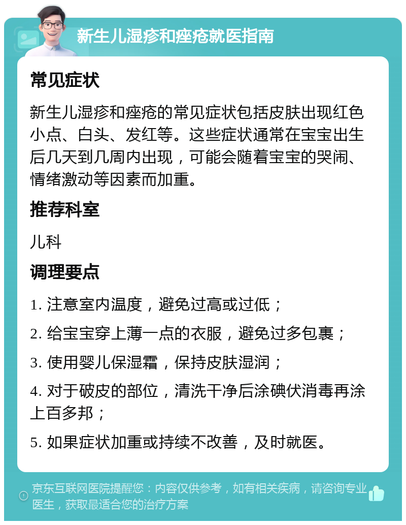 新生儿湿疹和痤疮就医指南 常见症状 新生儿湿疹和痤疮的常见症状包括皮肤出现红色小点、白头、发红等。这些症状通常在宝宝出生后几天到几周内出现，可能会随着宝宝的哭闹、情绪激动等因素而加重。 推荐科室 儿科 调理要点 1. 注意室内温度，避免过高或过低； 2. 给宝宝穿上薄一点的衣服，避免过多包裹； 3. 使用婴儿保湿霜，保持皮肤湿润； 4. 对于破皮的部位，清洗干净后涂碘伏消毒再涂上百多邦； 5. 如果症状加重或持续不改善，及时就医。