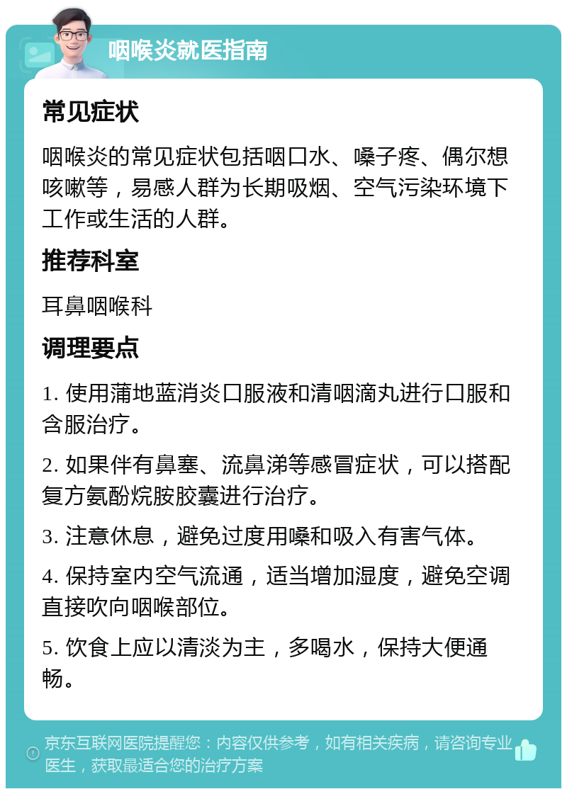 咽喉炎就医指南 常见症状 咽喉炎的常见症状包括咽口水、嗓子疼、偶尔想咳嗽等，易感人群为长期吸烟、空气污染环境下工作或生活的人群。 推荐科室 耳鼻咽喉科 调理要点 1. 使用蒲地蓝消炎口服液和清咽滴丸进行口服和含服治疗。 2. 如果伴有鼻塞、流鼻涕等感冒症状，可以搭配复方氨酚烷胺胶囊进行治疗。 3. 注意休息，避免过度用嗓和吸入有害气体。 4. 保持室内空气流通，适当增加湿度，避免空调直接吹向咽喉部位。 5. 饮食上应以清淡为主，多喝水，保持大便通畅。