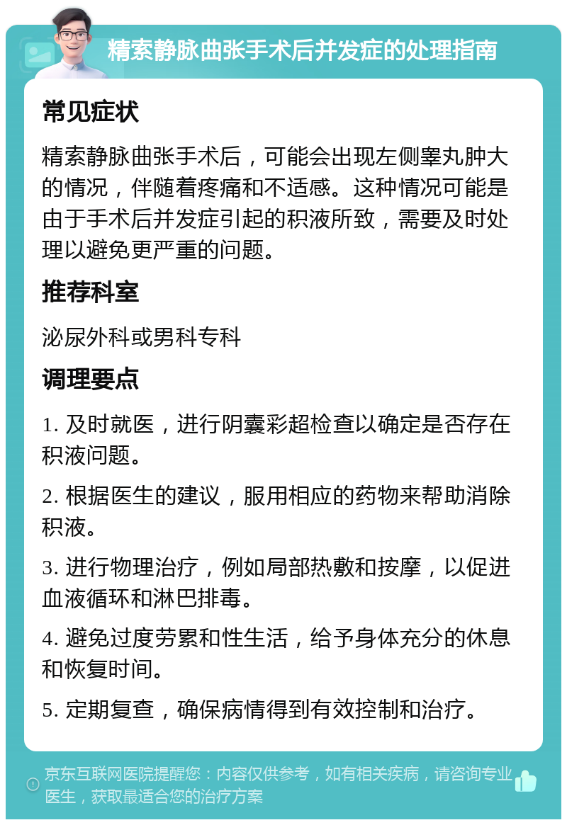 精索静脉曲张手术后并发症的处理指南 常见症状 精索静脉曲张手术后，可能会出现左侧睾丸肿大的情况，伴随着疼痛和不适感。这种情况可能是由于手术后并发症引起的积液所致，需要及时处理以避免更严重的问题。 推荐科室 泌尿外科或男科专科 调理要点 1. 及时就医，进行阴囊彩超检查以确定是否存在积液问题。 2. 根据医生的建议，服用相应的药物来帮助消除积液。 3. 进行物理治疗，例如局部热敷和按摩，以促进血液循环和淋巴排毒。 4. 避免过度劳累和性生活，给予身体充分的休息和恢复时间。 5. 定期复查，确保病情得到有效控制和治疗。