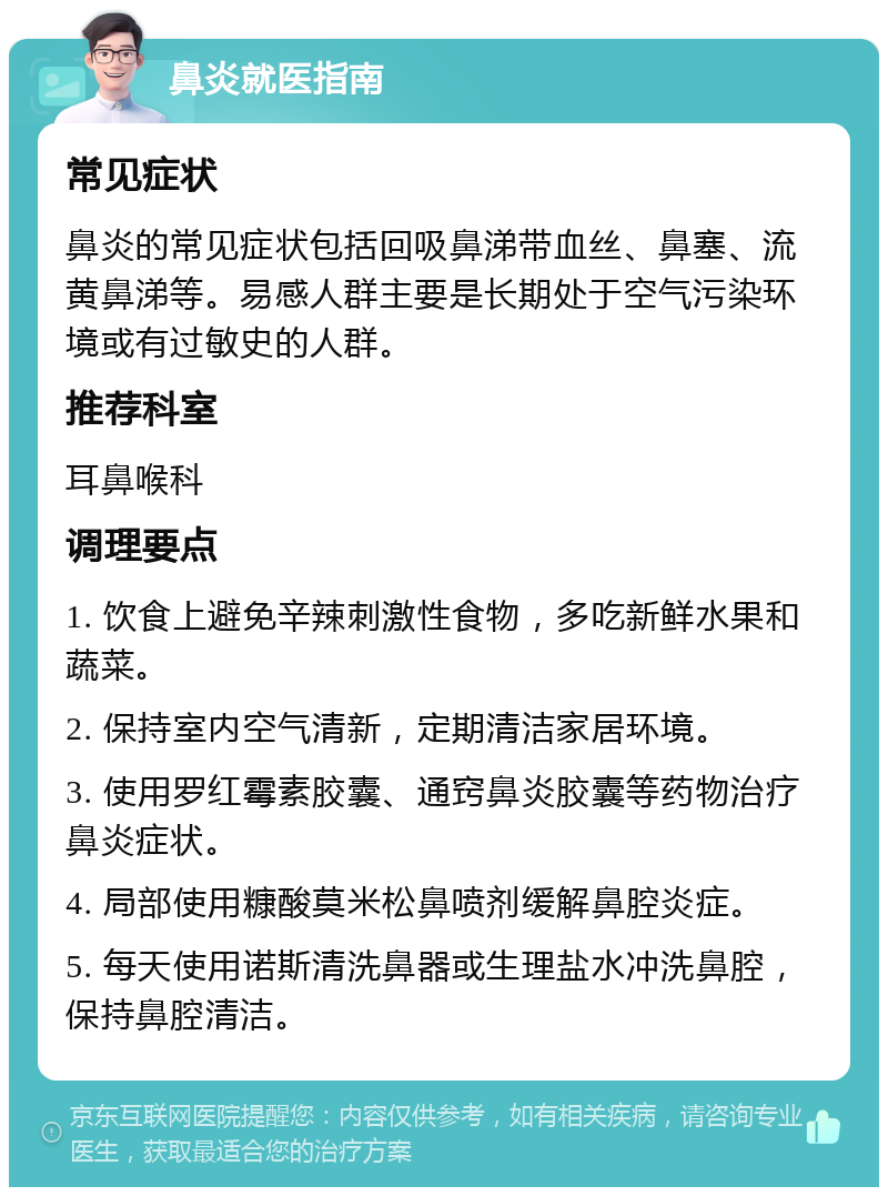 鼻炎就医指南 常见症状 鼻炎的常见症状包括回吸鼻涕带血丝、鼻塞、流黄鼻涕等。易感人群主要是长期处于空气污染环境或有过敏史的人群。 推荐科室 耳鼻喉科 调理要点 1. 饮食上避免辛辣刺激性食物，多吃新鲜水果和蔬菜。 2. 保持室内空气清新，定期清洁家居环境。 3. 使用罗红霉素胶囊、通窍鼻炎胶囊等药物治疗鼻炎症状。 4. 局部使用糠酸莫米松鼻喷剂缓解鼻腔炎症。 5. 每天使用诺斯清洗鼻器或生理盐水冲洗鼻腔，保持鼻腔清洁。