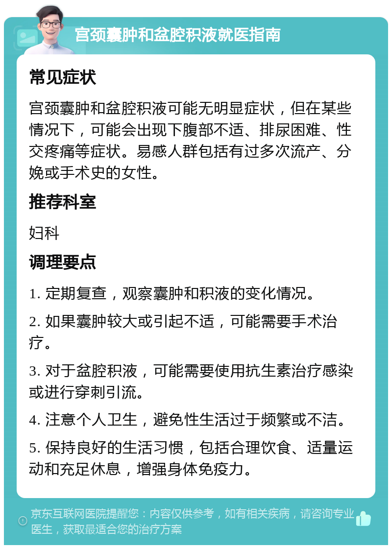 宫颈囊肿和盆腔积液就医指南 常见症状 宫颈囊肿和盆腔积液可能无明显症状，但在某些情况下，可能会出现下腹部不适、排尿困难、性交疼痛等症状。易感人群包括有过多次流产、分娩或手术史的女性。 推荐科室 妇科 调理要点 1. 定期复查，观察囊肿和积液的变化情况。 2. 如果囊肿较大或引起不适，可能需要手术治疗。 3. 对于盆腔积液，可能需要使用抗生素治疗感染或进行穿刺引流。 4. 注意个人卫生，避免性生活过于频繁或不洁。 5. 保持良好的生活习惯，包括合理饮食、适量运动和充足休息，增强身体免疫力。