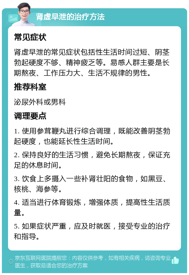 肾虚早泄的治疗方法 常见症状 肾虚早泄的常见症状包括性生活时间过短、阴茎勃起硬度不够、精神疲乏等。易感人群主要是长期熬夜、工作压力大、生活不规律的男性。 推荐科室 泌尿外科或男科 调理要点 1. 使用参茸鞭丸进行综合调理，既能改善阴茎勃起硬度，也能延长性生活时间。 2. 保持良好的生活习惯，避免长期熬夜，保证充足的休息时间。 3. 饮食上多摄入一些补肾壮阳的食物，如黑豆、核桃、海参等。 4. 适当进行体育锻炼，增强体质，提高性生活质量。 5. 如果症状严重，应及时就医，接受专业的治疗和指导。